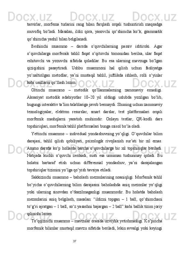 37tasvirlar,   morfema   turlarini   rang   bilan   farqlash   orqali   tushuntirish   maqsadga
muvofiq   bo‘ladi.   Masalan,   ildiz   qora,   yasovchi   qo‘shimcha   ko‘k,   grammatik
qo‘shimcha yashil bilan belgilanadi.
Beshinchi   muammo   –   darsda   o‘quvchilarning   passiv   ishtiroki.   Agar
o‘quvchilarga   morfemik   tahlil   faqat   o‘qituvchi   tomonidan   berilsa,   ular   faqat
eshituvchi   va   yozuvchi   sifatida   qoladilar.   Bu   esa   ularning   mavzuga   bo‘lgan
qiziqishini   pasaytiradi.   Ushbu   muammoni   hal   qilish   uchun   faoliyatga
yo‘naltirilgan   metodlar,   ya’ni   mustaqil   tahlil,   juftlikda   ishlash,   rolli   o‘yinlar
kabi usullarni qo‘llash lozim.
Oltinchi   muammo   –   metodik   qo‘llanmalarning   zamonaviy   emasligi.
Aksariyat   metodik   adabiyotlar   10–20   yil   oldingi   uslubda   yozilgan   bo‘lib,
bugungi interaktiv ta’lim talablariga javob bermaydi. Shuning uchun zamonaviy
texnologiyalar,   elektron   resurslar,   smart   darslar,   test   platformalari   orqali
morfemik   mashqlarni   yaratish   muhimdir.   Onlayn   testlar,   QR-kodli   dars
topshiriqlari, morfemik tahlil platformalari bunga misol bo‘la oladi.
Yettinchi   muammo   –   individual   yondashuvning   yo‘qligi.   O‘quvchilar   bilim
darajasi,   tahlil   qilish   qobiliyati,   psixologik   rivojlanish   sur’ati   bir   xil   emas.
Ammo   darsda   ko‘p   hollarda   barcha   o‘quvchilarga   bir   xil   topshiriqlar   beriladi.
Natijada   kuchli   o‘quvchi   zerikadi,   susti   esa   umuman   tushunmay   qoladi.   Bu
holatni   bartaraf   etish   uchun   differensial   yondashuv,   ya’ni   darajalangan
topshiriqlar tizimini yo‘lga qo‘yish tavsiya etiladi.
Sakkizinchi muammo – baholash mezonlarining noaniqligi. Morfemik tahlil
bo‘yicha   o‘quvchilarning   bilim   darajasini   baholashda   aniq   mezonlar   yo‘qligi
yoki   ularning   sinovdan   o‘tkazilmaganligi   muammodir.   Bu   holatda   baholash
mezonlarini   aniq   belgilash,   masalan:   “ildizni   topgan   –   1   ball,   qo‘shimchani
to‘g‘ri ajratgan – 1 ball, so‘z yasashni bajargan – 2 ball” kabi ballik tizim joriy
qilinishi lozim.
To‘qqizinchi muammo – mavzular orasida uzviylik yetishmasligi. Ko‘pincha
morfemik bilimlar mustaqil mavzu sifatida beriladi, lekin avvalgi yoki keyingi 