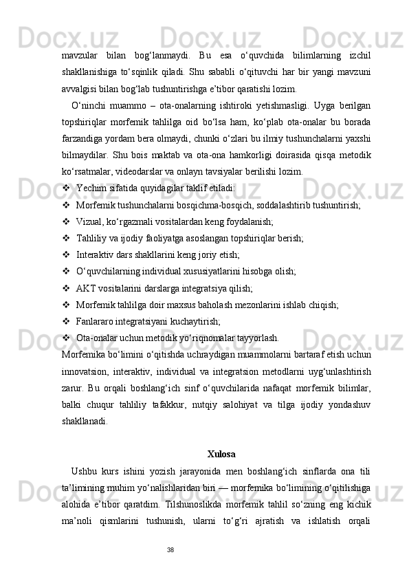 38mavzular   bilan   bog‘lanmaydi.   Bu   esa   o‘quvchida   bilimlarning   izchil
shakllanishiga   to‘sqinlik   qiladi.   Shu   sababli   o‘qituvchi   har   bir   yangi   mavzuni
avvalgisi bilan bog‘lab tushuntirishga e’tibor qaratishi lozim.
O‘ninchi   muammo   –   ota-onalarning   ishtiroki   yetishmasligi.   Uyga   berilgan
topshiriqlar   morfemik   tahlilga   oid   bo‘lsa   ham,   ko‘plab   ota-onalar   bu   borada
farzandiga yordam bera olmaydi, chunki o‘zlari bu ilmiy tushunchalarni yaxshi
bilmaydilar.   Shu   bois   maktab   va   ota-ona   hamkorligi   doirasida   qisqa   metodik
ko‘rsatmalar, videodarslar va onlayn tavsiyalar berilishi lozim.
 Yechim sifatida quyidagilar taklif etiladi:
 Morfemik tushunchalarni bosqichma-bosqich, soddalashtirib tushuntirish;
 Vizual, ko‘rgazmali vositalardan keng foydalanish;
 Tahliliy va ijodiy faoliyatga asoslangan topshiriqlar berish;
 Interaktiv dars shakllarini keng joriy etish;
 O‘quvchilarning individual xususiyatlarini hisobga olish;
 AKT vositalarini darslarga integratsiya qilish;
 Morfemik tahlilga doir maxsus baholash mezonlarini ishlab chiqish;
 Fanlararo integratsiyani kuchaytirish;
 Ota-onalar uchun metodik yo‘riqnomalar tayyorlash.
Morfemika bo‘limini o‘qitishda uchraydigan muammolarni bartaraf etish uchun
innovatsion,   interaktiv,   individual   va   integratsion   metodlarni   uyg‘unlashtirish
zarur.   Bu   orqali   boshlang‘ich   sinf   o‘quvchilarida   nafaqat   morfemik   bilimlar,
balki   chuqur   tahliliy   tafakkur,   nutqiy   salohiyat   va   tilga   ijodiy   yondashuv
shakllanadi.
Xulosa
Ushbu   kurs   ishini   yozish   jarayonida   men   boshlang‘ich   sinflarda   ona   tili
ta’limining muhim yo‘nalishlaridan biri — morfemika bo‘limining o‘qitilishiga
alohida   e’tibor   qaratdim.   Tilshunoslikda   morfemik   tahlil   so‘zning   eng   kichik
ma’noli   qismlarini   tushunish,   ularni   to‘g‘ri   ajratish   va   ishlatish   orqali 