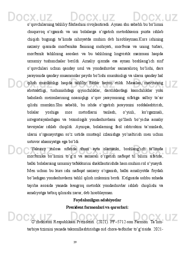 39o‘quvchilarning tahliliy fikrlashini rivojlantiradi. Aynan shu sababli bu bo‘limni
chuqurroq   o‘rganish   va   uni   bolalarga   o‘rgatish   metodikasini   puxta   ishlab
chiqish   bugungi   ta’limda   nihoyatda   muhim   deb   hisoblayman.Kurs   ishining
nazariy   qismida   morfemika   fanining   mohiyati,   morfema   va   uning   turlari,
morfemik   tahlilning   asoslari   va   bu   tahlilning   lingvistik   mazmuni   haqida
umumiy   tushunchalar   berildi.   Amaliy   qismda   esa   aynan   boshlang‘ich   sinf
o‘quvchilari   uchun   qanday   usul   va   yondashuvlar   samaraliroq   bo‘lishi,   dars
jarayonida qanday muammolar paydo bo‘lishi mumkinligi va ularni qanday hal
qilish   mumkinligi   haqida   tahliliy   fikrlar   bayon   etildi.   Masalan,   mavzuning
abstraktligi,   tushunishdagi   qiyinchiliklar,   darsliklardagi   kamchiliklar   yoki
baholash   mezonlarining   noaniqligi   o‘quv   jarayonining   sifatiga   salbiy   ta’sir
qilishi   mumkin.Shu   sababli,   bu   ishda   o‘rgatish   jarayonini   soddalashtirish,
bolalar   yoshiga   mos   metodlarni   tanlash,   o‘yinli,   ko‘rgazmali,
integratsiyalashgan   va   texnologik   yondashuvlarni   qo‘llash   bo‘yicha   amaliy
tavsiyalar   ishlab   chiqildi.   Ayniqsa,   bolalarning   faol   ishtirokini   ta’minlash,
ularni   o‘rganayotgan   so‘z   ustida   mustaqil   izlanishga   yo‘naltirish   men   uchun
ustuvor ahamiyatga ega bo‘ldi.
Yakuniy   xulosa   sifatida   shuni   ayta   olamanki,   boshlang‘ich   ta’limda
morfemika   bo‘limini   to‘g‘ri   va   samarali   o‘rgatish   nafaqat   til   bilimi   sifatida,
balki bolalarning umumiy tafakkurini shakllantirishda ham muhim rol o‘ynaydi.
Men   uchun   bu   kurs   ishi   nafaqat   nazariy   o‘rganish,   balki   amaliyotda   foydali
bo‘ladigan yondashuvlarni tahlil qilish imkonini berdi. Kelgusida ushbu sohada
tajriba   asosida   yanada   kengroq   metodik   yondashuvlar   ishlab   chiqilishi   va
amaliyotga tatbiq qilinishi zarur, deb hisoblayman.
Foydalanilgan adabiyotlar
Prezident farmonlari va qarorlari:
O‘zbekiston  Respublikasi  Prezidenti. (2021). PF–5712-son Farmon:  Ta’lim-
tarbiya tizimini yanada takomillashtirishga oid chora-tadbirlar to‘g‘risida. 2021- 