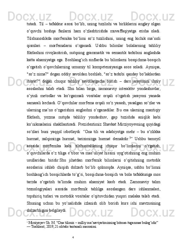 4tutadi.   Til   –   tafakkur   asosi   bo‘lib,   uning   tuzilishi   va   birliklarini   anglay   olgan
o‘quvchi   boshqa   fanlarni   ham   o‘zlashtirishda   muvaffaqiyatga   erisha   oladi.
Tilshunoslikda   morfemika   bo‘limi   so‘z   tuzilishini,   uning   eng   kichik   ma’noli
qismlari   –   morfemalarni   o‘rganadi.   Ushbu   bilimlar   bolalarning   tahliliy
fikrlashini   rivojlantirish,   nutqning   grammatik   va   semantik   tarkibini   anglashda
katta ahamiyatga ega. Boshlang‘ich sinflarda bu bilimlarni  bosqichma-bosqich
o‘rgatish   o‘quvchilarning   umumiy   til   kompetensiyasiga   asos   soladi.   Ayniqsa,
"so‘z nima?" degan oddiy savoldan boshlab, "so‘z tarkibi qanday bo‘laklardan
iborat?"   degan   chuqur   tahliliy   savollargacha   borish   –   dars   jarayonini   ilmiy
asoslashni   talab   etadi.   Shu   bilan   birga,   zamonaviy   interaktiv   yondashuvlar,
o‘yinli   metodlar   va   ko‘rgazmali   vositalar   orqali   o‘rgatish   jarayoni   yanada
samarali kechadi. O‘quvchilar morfema orqali so‘z yasash, yasalgan so‘zlar va
ularning   ma’no   o‘zgarishini   anglashni   o‘rganadilar.   Bu   esa   ularning   mantiqiy
fikrlash,   yozma   nutqda   tahliliy   yondashuv,   gap   tuzishda   aniqlik   kabi
ko‘nikmalarini   shakllantiradi.  Prezident imiz   Shavkat   Mirziyoyevning  quyidagi
so‘zlari   buni   yaqqol   isbotlaydi:   “Ona   tili   va   adabiyotga   mehr   –   bu   o‘zlikka
hurmat,   xalqimizga   hurmat,   tariximizga   hurmat   demakdir. 1
”   Ushbu   tamoyil
asosida   morfemika   kabi   tilshunoslikning   chuqur   bo‘limlarini   o‘rgatish,
o‘quvchilarda o‘z tiliga e’tibor va mas’uliyat hissini  uyg‘otishning eng muhim
usullaridan   biridir.Shu   jihatdan   morfemik   bilimlarni   o‘qitishning   metodik
asoslarini   ishlab   chiqish   dolzarb   bo‘lib   qolmoqda.   Ayniqsa,   ushbu   bo‘limni
boshlang‘ich bosqichlarda to‘g‘ri, bosqichma-bosqich va bola tafakkuriga mos
tarzda   o‘rgatish   ta’limda   muhim   ahamiyat   kasb   etadi.   Zamonaviy   talim
texnologiyalari   asosida   morfemik   tahlilga   asoslangan   dars   ishlanmalari,
topshiriq   turlari   va   metodik   vositalar   o‘qituvchidan   yuqori   malaka   talab   etadi.
Shuning   uchun   bu   yo‘nalishda   izlanish   olib   borish   kurs   ishi   mavzusining
dolzarbligini belgilaydi.
1
 Mirziyoyev Sh. M. “Ona tilimiz – milliy ma’naviyatimizning bitmas - tuganmas bulog‘idir” 
— Toshkent, 2019, 21 - oktabr tantanali marosimi. 