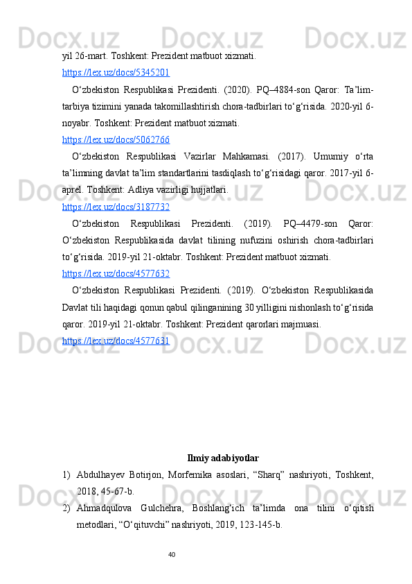 40yil 26-mart. Toshkent: Prezident matbuot xizmati.
https://lex.uz/docs/5345201
O‘zbekiston   Respublikasi   Prezidenti.   (2020).   PQ–4884-son   Qaror:   Ta’lim-
tarbiya tizimini yanada takomillashtirish chora-tadbirlari to‘g‘risida. 2020-yil 6-
noyabr. Toshkent: Prezident matbuot xizmati.
https://lex.uz/docs/5062766
O‘zbekiston   Respublikasi   Vazirlar   Mahkamasi.   (2017).   Umumiy   o‘rta
ta’limning davlat ta’lim standartlarini tasdiqlash to‘g‘risidagi qaror. 2017-yil 6-
aprel. Toshkent: Adliya vazirligi hujjatlari.
https://lex.uz/docs/3187732
O‘zbekiston   Respublikasi   Prezidenti.   (2019).   PQ–4479-son   Qaror:
O‘zbekiston   Respublikasida   davlat   tilining   nufuzini   oshirish   chora-tadbirlari
to‘g‘risida. 2019-yil 21-oktabr. Toshkent: Prezident matbuot xizmati.
https://lex.uz/docs/4577632
O‘zbekiston   Respublikasi   Prezidenti.   (2019).   O‘zbekiston   Respublikasida
Davlat tili haqidagi qonun qabul qilinganining 30 yilligini nishonlash to‘g‘risida
qaror. 2019-yil 21-oktabr. Toshkent: Prezident qarorlari majmuasi.
https://lex.uz/docs/4577631
Ilmiy adabiyotlar
1) Abdulhayev   Botirjon,   Morfemika   asoslari,   “Sharq”   nashriyoti,   Toshkent,
2018, 45 - 67 - b.
2) Ahmadqulova   Gulchehra,   Boshlang‘ich   ta’limda   ona   tilini   o‘qitish
metodlari, “O‘qituvchi” nashriyoti, 2019, 123 - 145 - b. 