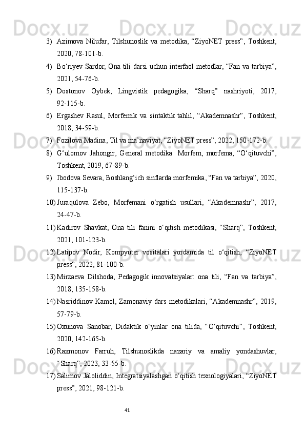 413) Azimova   Nilufar,   Tilshunoslik   va   metodika,   “ZiyoNET   press”,   Toshkent,
2020, 78 - 101 - b.
4) Bo‘riyev Sardor, Ona tili darsi  uchun interfaol  metodlar, “Fan va tarbiya”,
2021, 54 - 76 - b.
5) Dostonov   Oybek,   Lingvistik   pedagogika,   “Sharq”   nashriyoti,   2017,
92 - 115 - b.
6) Ergashev   Rasul,   Morfemik   va   sintaktik   tahlil,   “Akademnashr”,   Toshkent,
2018, 34 - 59 - b.
7) Fozilova Madina, Til va ma’naviyat, “ZiyoNET press”, 2022, 150 - 172 - b.
8) G‘ulomov   Jahongir,   General   metodika:   Morfem,   morfema,   “O‘qituvchi”,
Toshkent, 2019, 67 - 89 - b.
9) Ibodova Sevara, Boshlang‘ich sinflarda morfemika, “Fan va tarbiya”, 2020,
115 - 137 - b.
10) Juraqulova   Zebo,   Morfemani   o‘rgatish   usullari,   “Akademnashr”,   2017,
24 - 47 - b.
11) Kadirov   Shavkat,   Ona   tili   fanini   o‘qitish   metodikasi,   “Sharq”,   Toshkent,
2021, 101 - 123 - b.
12) Latipov   Nodir,   Kompyuter   vositalari   yordamida   til   o‘qitish,   “ZiyoNET
press”, 2022, 81 - 100 - b.
13) Mirzaeva   Dilshoda,   Pedagogik   innovatsiyalar:   ona   tili,   “Fan   va   tarbiya”,
2018, 135 - 158 - b.
14) Nasriddinov   Kamol,   Zamonaviy   dars   metodikalari,   “Akademnashr”,   2019,
57 - 79 - b.
15) Oxunova   Sanobar,   Didaktik   o‘yinlar   ona   tilida,   “O‘qituvchi”,   Toshkent,
2020, 142 - 165 - b.
16) Raxmonov   Farruh,   Tilshunoslikda   nazariy   va   amaliy   yondashuvlar,
“Sharq”, 2023, 33 - 55 - b.
17) Salimov Jaloliddin, Integratsiyalashgan  o‘qitish texnologiyalari, “ZiyoNET
press”, 2021, 98 - 121 - b. 