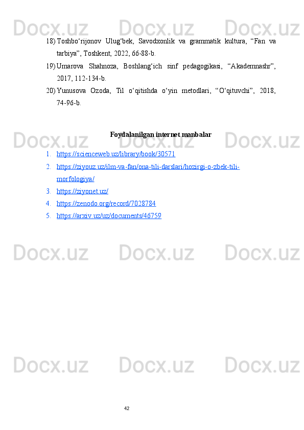 4218) Toshbo‘rijonov   Ulug‘bek,   Savodxonlik   va   grammatik   kultu ra,   “Fan   va
tarbiya”, Toshkent, 2022, 66 - 88 - b.
19) Umarova   Shahnoza,   Boshlang‘ich   sinf   pedagogikasi,   “Akademnashr”,
2017, 112 - 134 - b.
20) Yunusova   Ozoda,   Til   o‘qitishda   o‘yin   metodlari,   “O‘qituvchi”,   2018,
74 - 96 - b.
Foydalanilgan internet manbalar
1. https://scienceweb.uz/library/book/30571   
2. https://ziyouz.uz/ilm-va-fan/ona-tili-darslari/hozirgi-o-zbek-tili-   
morfologiya/
3. https://ziyonet.uz/   
4. https://zenodo.org/record/7028784   
5. https://arxiv.uz/uz/documents/46759    
