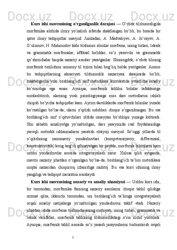 5Kurs   ishi   mavzusining   o‘rganilganlik   darajasi   —   O‘zbek   tilshunosligida
morfemika   alohida   ilmiy   yo‘nalish   sifatida   shakllangan   bo‘lib,   bu   borada   bir
qator   ilmiy   tadqiqotlar   mavjud.   Jumladan,   A.   Madvaliyev,   A.   Jo‘rayev,   A.
G‘ulomov, N. Mahmudov kabi tilshunos olimlar morfema, uning turlari, leksik
va   grammatik   morfemalar,   affiksal   birliklar,   so‘z   yasovchi   va   grammatik
qo‘shimchalar   haqida   nazariy   asoslar   yaratganlar.   Shuningdek,   o‘zbek   tilining
morfemik tuzilishini  umumiy til  tizimi  bilan bog‘liq holda yoritganlar. Ammo
bu   tadqiqotlarning   aksariyati   tilshunoslik   nazariyasi   darajasida   bo‘lib,
maktabgacha   yoki   boshlang‘ich   sinf   metodikasi   kontekstida   yetarlicha   amaliy
ko‘rinishga   ega   emas.   Ayniqsa,   morfemik   tahlilni   bolalar   tafakkuriga
moslashtirish,   ularning   yosh   psixologiyasiga   mos   dars   metodlarini   ishlab
chiqish bo‘yicha tadqiqotlar kam. Ayrim darsliklarda morfemik bilimlar yuzaki
ko‘rsatilgan   bo‘lsa-da,   ularni   o‘qitish   uslublari   chuqur   o‘rganilmagan.   Bu   esa
boshlang‘ich   sinf   o‘qituvchilari   oldida   muayyan   bo‘shliqni   yuzaga   keltiradi.
Shu   sababli   amaliyotga   yo‘naltirilgan,   dars   jarayonida   real   foydalanishga
yaroqli   metodik   ishlanmalarni   yaratish   ehtiyoji   mavjud.   So‘nggi   yillarda   til
o‘qitishning   zamonaviy   yondashuvlari   (kompetensiyaviy,   differensial,
konstruktivistik) keng targ‘ib qilinayotgan bir paytda, morfemik bilimlarni ham
ushbu   yondashuvlar   asosida   integratsiyalash   zarur.   Xulosa   qilib   aytganda,
mavzu   nazariy   jihatdan   o‘rganilgan   bo‘lsa-da,   boshlang‘ich   ta’lim   metodikasi
nuqtai   nazaridan   chuqurroq   izlanishga   muhtoj.   Bu   esa   kurs   ishining   ilmiy
yangiligi va tadqiqot zaruratini asoslaydi.
Kurs   ishi   mavzusining   nazariy   va   amaliy   ahamiyati   —   Ushbu   kurs   ishi,
bir   tomondan,   morfemika   fanining   nazariy   asoslarini   chuqur   tahlil   qilishga
xizmat   qilsa,   ikkinchi   tomondan,   uni   boshlang‘ich   ta’limga   integratsiyalash
orqali   amaliy   natijalarga   yo‘naltirilgan   yondashuvni   taklif   etadi.   Nazariy
jihatdan ishda morfema tushunchasining mohiyati, uning turlari, grammatik va
leksik   vazifalari,   morfemik   tahlilning   tilshunoslikdagi   o‘rni   izchil   yoritiladi.
Ayniqsa,   morfemik   tahlil   asosida   so‘z   yasash   jarayonlarini   tushuntirish   orqali 