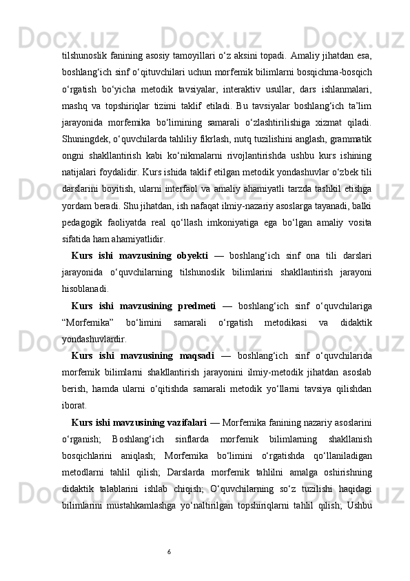 6tilshunoslik fanining asosiy  tamoyillari  o‘z aksini  topadi. Amaliy jihatdan esa,
boshlang‘ich sinf o‘qituvchilari uchun morfemik bilimlarni bosqichma-bosqich
o‘rgatish   bo‘yicha   metodik   tavsiyalar,   interaktiv   usullar,   dars   ishlanmalari,
mashq   va   topshiriqlar   tizimi   taklif   etiladi.   Bu   tavsiyalar   boshlang‘ich   ta’lim
jarayonida   morfemika   bo‘limining   samarali   o‘zlashtirilishiga   xizmat   qiladi.
Shuningdek, o‘quvchilarda tahliliy fikrlash, nutq tuzilishini anglash, grammatik
ongni   shakllantirish   kabi   ko‘nikmalarni   rivojlantirishda   ushbu   kurs   ishining
natijalari foydalidir. Kurs ishida taklif etilgan metodik yondashuvlar o‘zbek tili
darslarini   boyitish,   ularni   interfaol   va   amaliy   ahamiyatli   tarzda   tashkil   etishga
yordam beradi. Shu jihatdan, ish nafaqat ilmiy-nazariy asoslarga tayanadi, balki
pedagogik   faoliyatda   real   qo‘llash   imkoniyatiga   ega   bo‘lgan   amaliy   vosita
sifatida ham ahamiyatlidir.
Kurs   ishi   mavzusining   obyekti   —   boshlang‘ich   sinf   ona   tili   darslari
jarayonida   o‘quvchilarning   tilshunoslik   bilimlarini   shakllantirish   jarayoni
hisoblanadi.
Kurs   ishi   mavzusining   predmeti   —   boshlang‘ich   sinf   o‘quvchilariga
“Morfemika”   bo‘limini   samarali   o‘rgatish   metodikasi   va   didaktik
yondashuvlardir.
Kurs   ishi   mavzusining   maqsadi   —   boshlang‘ich   sinf   o‘quvchilarida
morfemik   bilimlarni   shakllantirish   jarayonini   ilmiy-metodik   jihatdan   asoslab
berish,   hamda   ularni   o‘qitishda   samarali   metodik   yo‘llarni   tavsiya   qilishdan
iborat.
Kurs ishi mavzusining vazifalari   —   Morfemika fanining nazariy asoslarini
o‘rganish;   Boshlang‘ich   sinflarda   morfemik   bilimlarning   shakllanish
bosqichlarini   aniqlash;   Morfemika   bo‘limini   o‘rgatishda   qo‘llaniladigan
metodlarni   tahlil   qilish;   Darslarda   morfemik   tahlilni   amalga   oshirishning
didaktik   talablarini   ishlab   chiqish;   O‘quvchilarning   so‘z   tuzilishi   haqidagi
bilimlarini   mustahkamlashga   yo‘naltirilgan   topshiriqlarni   tahlil   qilish;   Ushbu 