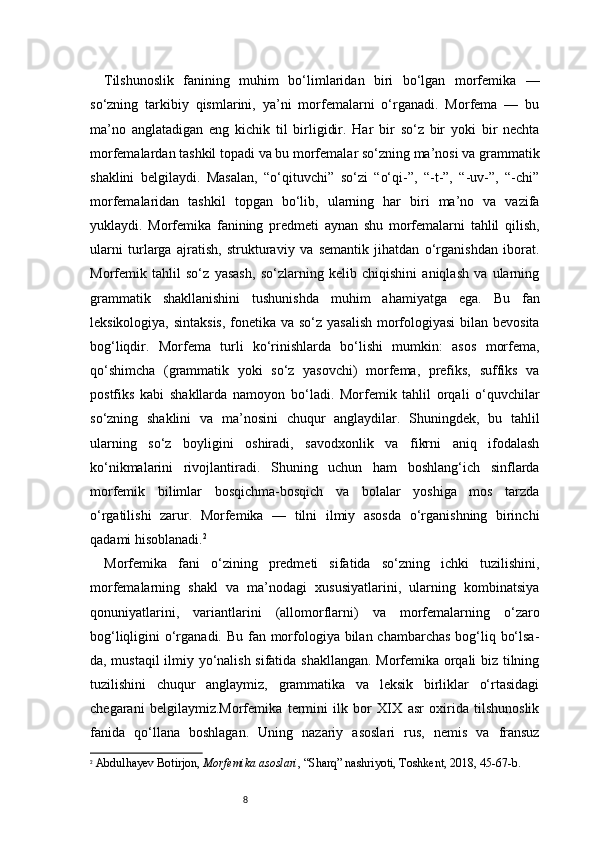 8Tilshunoslik   fanining   muhim   bo‘limlaridan   biri   bo‘lgan   morfemika   —
so‘zning   tarkibiy   qismlarini,   ya’ni   morfemalarni   o‘rganadi.   Morfema   —   bu
ma’no   anglatadigan   eng   kichik   til   birligidir.   Har   bir   so‘z   bir   yoki   bir   nechta
morfemalardan tashkil topadi va bu morfemalar so‘zning ma’nosi va grammatik
shaklini   belgilaydi.   Masalan,   “o‘qituvchi”   so‘zi   “o‘qi-”,   “-t-”,   “-uv-”,   “-chi”
morfemalaridan   tashkil   topgan   bo‘lib,   ularning   har   biri   ma’no   va   vazifa
yuklaydi.   Morfemika   fanining   predmeti   aynan   shu   morfemalarni   tahlil   qilish,
ularni   turlarga   ajratish,   strukturaviy   va   semantik   jihatdan   o‘rganishdan   iborat.
Morfemik   tahlil   so‘z   yasash,   so‘zlarning   kelib   chiqishini   aniqlash   va   ularning
grammatik   shakllanishini   tushunishda   muhim   ahamiyatga   ega.   Bu   fan
leksikologiya, sintaksis,  fonetika va so‘z yasalish  morfologiyasi  bilan bevosita
bog‘liqdir.   Morfema   turli   ko‘rinishlarda   bo‘lishi   mumkin:   asos   morfema,
qo‘shimcha   (grammatik   yoki   so‘z   yasovchi)   morfema,   prefiks,   suffiks   va
postfiks   kabi   shakllarda   namoyon   bo‘ladi.   Morfemik   tahlil   orqali   o‘quvchilar
so‘zning   shaklini   va   ma’nosini   chuqur   anglaydilar.   Shuningdek,   bu   tahlil
ularning   so‘z   boyligini   oshiradi,   savodxonlik   va   fikrni   aniq   ifodalash
ko‘nikmalarini   rivojlantiradi.   Shuning   uchun   ham   boshlang‘ich   sinflarda
morfemik   bilimlar   bosqichma-bosqich   va   bolalar   yoshiga   mos   tarzda
o‘rgatilishi   zarur.   Morfemika   —   tilni   ilmiy   asosda   o‘rganishning   birinchi
qadami hisoblanadi. 2
Morfemika   fani   o‘zining   predmeti   sifatida   so‘zning   ichki   tuzilishini,
morfemalarning   shakl   va   ma’nodagi   xususiyatlarini,   ularning   kombinatsiya
qonuniyatlarini,   variantlarini   (allomorflarni)   va   morfemalarning   o‘zaro
bog‘liqligini o‘rganadi. Bu fan morfologiya bilan chambarchas bog‘liq bo‘lsa-
da, mustaqil ilmiy yo‘nalish sifatida shakllangan. Morfemika orqali biz tilning
tuzilishini   chuqur   anglaymiz,   grammatika   va   leksik   birliklar   o‘rtasidagi
chegarani   belgilaymiz.Morfemika   termini   ilk   bor   XIX   asr   oxirida   tilshunoslik
fanida   qo‘llana   boshlagan.   Uning   nazariy   asoslari   rus,   nemis   va   fransuz
2
  Abdulhayev Botirjon ,  Morfemika asoslari , “Sharq” nashriyoti, Toshkent, 2018, 45 - 67 - b. 