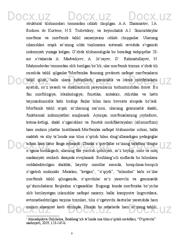 9struktural   tilshunoslari   tomonidan   ishlab   chiqilgan.   A.A.   Shaxmatov,   I.A.
Boduen   de   Kurtene,   N.S.   Trubetskoy,   va   keyinchalik   A.I.   Smirnitskiylar
morfema   va   morfemik   tahlil   nazariyasini   ishlab   chiqqanlar.   Ularning
izlanishlari   orqali   so‘zning   ichki   tuzilmasini   sistemali   ravishda   o‘rganish
imkoniyati   yuzaga   kelgan.   O‘zbek   tilshunosligida   bu   boradagi   tadqiqotlar   20-
asr   o‘rtalarida   A.   Madvaliyev,   A.   Jo‘rayev,   G‘.   Rahmatullayev,   N.
Mahmudovlar tomonidan olib borilgan bo‘lib, ular morfemik tizimni o‘zbek tili
misolida   tahlil   qilganlar. 3
Morfemika   fanining   predmeti   nafaqat   morfemalarni
tahlil   qilish,   balki   ularni   turkumlash,   grammatik   va   leksik   morfemalarni
ajratish,   so‘z   yasash   va   shakllantirish   jarayonlarini   tushuntirishdan   iborat.   Bu
fan   morfologiya,   leksikologiya,   fonetika,   sintaksis,   stilistika   va   hatto
tarjimashunoslik   kabi   boshqa   fanlar   bilan   ham   bevosita   aloqada   bo‘ladi.
Morfemik   tahlil   orqali   so‘zlarning   ma’nosi,   ularning   grammatik   shakli,
funktsional   imkoniyatlari   aniqlanadi.   Ayniqsa,   morfemalarning   joylashuvi,
ketma-ketligi,   shakl   o‘zgarishlari   va   fonetik   modifikatsiyalari   (allomorfizm)
ham   muhim   jihatlar   hisoblanadi.Morfemika   nafaqat   tilshunoslar   uchun,   balki
maktab   va   oliy   ta’limda   ona   tilini   o‘qitish   bilan   shug‘ullanadigan   pedagoglar
uchun ham zarur fanga aylanadi. Chunki o‘quvchilar so‘zning tarkibini chuqur
o‘rgana boshlagach, ularning fikr yuritish qobiliyati, so‘z boyligi, imlo va nutq
madaniyati   sezilarli   darajada   rivojlanadi.   Boshlang‘ich   sinflarda   bu   bilimlarni
soddalashtirilgan   shaklda,   hayotiy   misollar   asosida,   bosqichma-bosqich
o‘rgatish   muhimdir.   Masalan,   “ketgan”,   “o‘qiydi”,   “bilimdon”   kabi   so‘zlar
morfemik   tahlil   qilinganida,   o‘quvchilar   so‘z   yasovchi   va   grammatik
qo‘shimchalarni   farqlashni   o‘rganadilar.   Bugungi   kunda   morfemika   bo‘yicha
olib   borilayotgan   izlanishlar   nafaqat   nazariy,   balki   kompyuter   lingvistikasi,
avtomatlashtirilgan tarjima tizimlari, tilni o‘rgatuvchi dasturlar yaratishda  ham
muhim   ahamiyat   kasb   etmoqda.   Chunki   bu   sohalarda   ham   so‘zning   tahlili,
3
  Ahmadqulova Gulchehra ,  Boshlang‘ich ta’limda ona tilini o‘qitish metodlari , “O‘qituvchi” 
nashriyoti, 2019, 123 - 145 - b. 