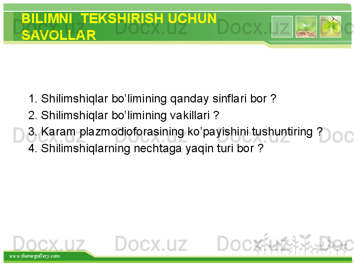 www.themegallery.com BILIMNI  TEKS H IRIS H  UC H UN 
SAVOLLAR
  
    1 .   Shilimshiqlar bo’limining qanday sinflari bor  ?  
   2. Shilimshiqlar bo’limining vakillari  ?
   3. Karam plazmodioforasining ko’payishini tushuntiring  ?
   4. Shilimshiqlarning nechtaga yaqin turi bor  ?
     