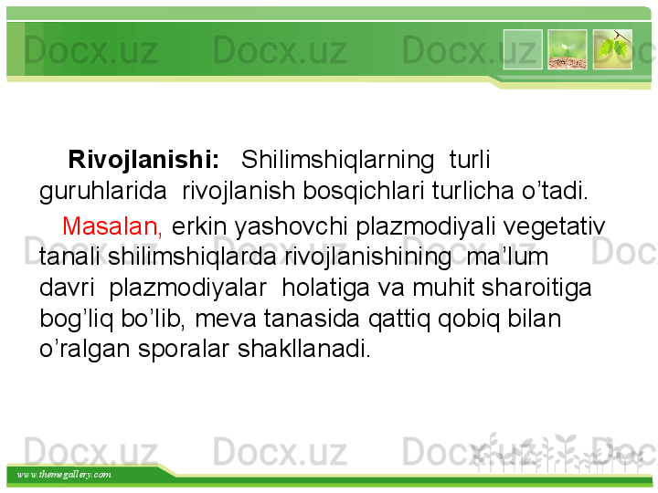 www.themegallery.com    
     Rivojlanishi:    Shilimshiqlarning    turli  
guruhlarida  rivojlanish bosqichlari turlicha o’tadi. 
    Masalan,  erkin yashovchi plazmodiyali vegetativ 
tanali shilimshiqlarda rivojlanishining  ma’lum  
davri  plazmodiyalar  holatiga va muhit sharoitiga 
bog’liq bo’lib, meva tanasida qattiq qobiq bilan 
o’ralgan sporalar shakllanadi.   