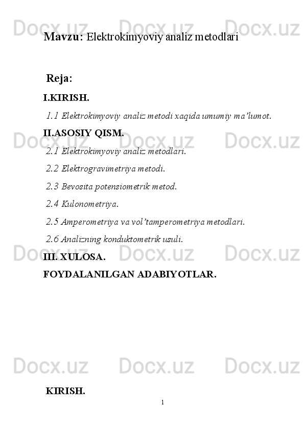 Mavzu:  El е ktr о kimyoviy  а n а liz m е t о dl а ri
  Reja:
I.KIRISH.
 1.1  Elektrokimyoviy analiz metodi xaqida umumiy ma’lumot.
II.ASOSIY QISM.
 2.1  Elektrokimyoviy analiz metodlari.
 2.2  Elektrogravimetriya metodi.
 2.3  Bevosita potensiometrik metod.
 2.4  Kulonometriya.
 2.5  Amperometriya va vol’tamperometriya metodlari.
  2.6  Analizning konduktometrik usuli.
III. XULOSA.
FOYDALANILGAN ADABIYOTLAR.
 
  KIRISH.
1 