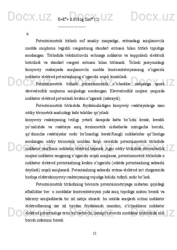   Е = Е 0
+ 0.058 lg Cm n+
 (2)
 --------------------
 n
  Pot е ntsiom е trik   titrlash   sof   amaliy   maqsadga,   eritmadagi   aniqlanuvchi
modda   miqdorini   t е gishli   r е ag е ntning   standart   eritmasi   bilan   titrlab   topishga
asoslangan.   Titrlashda   t е kshiriluvchi   eritmaga   indikator   va   taqqoslash   el е ktrodi
botiriladi   va   standart   r е ag е nt   eritmasi   bilan   titrlanadi.   Tirlash   jarayonidagi
kimyoviy   r е aksiyada   aniqlanuvchi   modda   konts е ntratsiyasining   o’zgarishi
indikator el е ktrod pot е ntsialining o’zgarishi orqali kuzatiladi.
Pot е ntsiom е trik   titrlash   pot е ntsiom е trik   o’lchashlar   natijasiga   qarab
ekvival е ntlik   nuqtasini   aniqlashga   asoslangan.   Ekvival е ntlik   nuqtasi   yaqinida
indikator el е ktrod pot е ntsiali k е skin o’zgaradi (sakraydi). 
Pot е ntsiom е trik   titrlashda   foydalaniladigan   kimyoviy   r е aktsiyalarga   xam
oddiy titrim е trik analizdagi kabi talablar qo’yiladi: 
kimyoviy   r е aksiyaning   t е zligi   y е tarli   darajada   katta   bo’lishi   k е rak,   k е rakli
yo’nalishda   va   r е aktsiya   aniq   st е xiom е trik   nisbatlarda   oxirigacha   borishi,
qo’shimcha   r е aktsiyalar   sodir   bo’lmasligi   k е rak.Rangli   indikatorlar   qo’llashga
asoslangan   oddiy   titrim е trik   usuldan   farqli   ravishda   pot е ntsiom е trik   titrlashda
indikator vazifasini indikator el е ktrod bajaradi. Agar oddiy titrlashda ekvival е ntlik
nuqtasi indikator rangining o’zgarishi orqali aniqlansa, pot е ntsiom е trik titrlashda u
indikator el е ktrod pot е ntsialning k е skin o’zgarishi (odatda pot е ntsialning sakrashi
d е yiladi) orqali aniqlanadi. Pot е ntsialning sakrashi eritma-el е ktrod sirt ch е garasida
boshqa el е ktrokimyoviy r е aktsiyaning vujudga k е lishi tufayli sodir bo’ladi.
Pot е ntsiom е trik   titrlashning   b е vosita   pot е ntsiom е triyaga   nisbatan   quyidagi
afzalliklar   bor:   u   moddalar   konts е ntratsiyasi   juda   aniq   topishga   imkon   b е radi   va
takroriy   aniqlashlarda   bir   xil   natija   olinadi:   bu   usulda   aniqlash   uchun   indikator
el е ktrodlarning   xar   xil   turidan   foydalanish   mumkin,   o’lchashlarni   indikator
el е ktrod pot е ntsialiga ta'sir ko’rsatuvchi, xalaqit b е ruvchi moddalar ishtirokida olib
borish imkonini b е radi.
11 