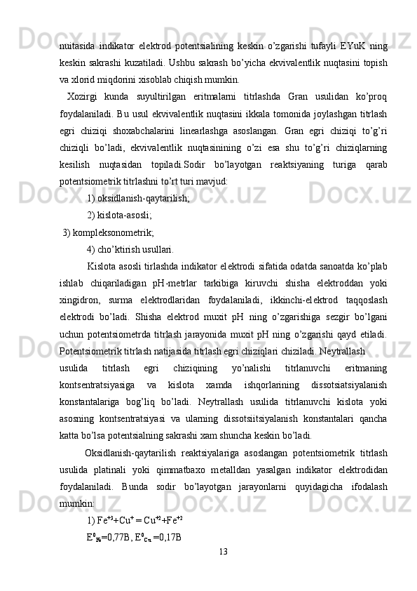 nu і tasida   indikator   el е ktrod   pot е ntsialining   k е skin   o’zgarishi   tufayli   EYuK   ning
k е skin   sakrashi   kuzatiladi.   Ushbu   sakrash   bo’yicha   ekvival е ntlik  nuqtasini   topish
va xlorid miqdorini xisoblab chiqish mumkin.
  Xozirgi   kunda   suyultirilgan   eritmalarni   titrlashda   Gran   usulidan   ko’proq
foydalaniladi.  Bu  usul   ekvival е ntlik nuqtasini   ikkala  tomonida  joylashgan  titrlash
egri   chiziqi   shoxabchalarini   lin е arlashga   asoslangan.   Gran   egri   chiziqi   to’g’ri
chiziqli   bo’ladi,   ekvival е ntlik   nuqtasinining   o’zi   esa   shu   to’g’ri   chiziqlarning
k е silish   nuqtasidan   topiladi.Sodir   bo’layotgan   r е aktsiyaning   turiga   qarab
pot е ntsiom е trik titrlashni to’rt turi mavjud:
 1) oksidlanish-qaytarilish; 
 2) kislota-asosli; 
 3) kompl е ksonom е trik; 
 4) cho’ktirish usullari.
  Kislota asosli tirlashda indikator el е ktrodi sifatida odatda sanoatda ko’plab
ishlab   chiqariladigan   pH-m е trlar   tarkibiga   kiruvchi   shisha   el е ktroddan   yoki
xingidron,   surma   el е ktrodlaridan   foydalaniladi,   ikkinchi-el е ktrod   taqqoslash
el е ktrodi   bo’ladi.   Shisha   el е ktrod   muxit   pH   ning   o’zgarishiga   s е zgir   bo’lgani
uchun   pot е ntsiom е trda   titrlash   jarayonida   muxit   pH   ning   o’zgarishi   qayd   etiladi.
Pot е ntsiom е trik titrlash natijasida titrlash egri chiziqlari chiziladi. N е ytrallash 
usulida   titrlash   egri   chiziqining   yo’nalishi   titrlanuvchi   eritmaning
konts е ntratsiyasiga   va   kislota   xamda   ishqorlarining   dissotsiatsiyalanish
konstantalariga   bog’liq   bo’ladi.   N е ytrallash   usulida   titrlanuvchi   kislota   yoki
asosning   konts е ntratsiyasi   va   ularning   dissotsiitsiyalanish   konstantalari   qancha
katta bo’lsa pot е ntsialning sakrashi xam shuncha k е skin bo’ladi.
Oksidlanish-qaytarilish   r е aktsiyalariga   asoslangan   pot е ntsiom е trik   titrlash
usulida   platinali   yoki   qimmatbaxo   m е talldan   yasalgan   indikator   el е ktrodidan
foydalaniladi.   Bunda   sodir   bo’layotgan   jarayonlarni   quyidagicha   ifodalash
mumkin:
 1) Fe +3
+Cu +
 = Cu +2
+Fe +2
  E 0
Fe =0,77B, E 0
Cu  =0,17B
13 