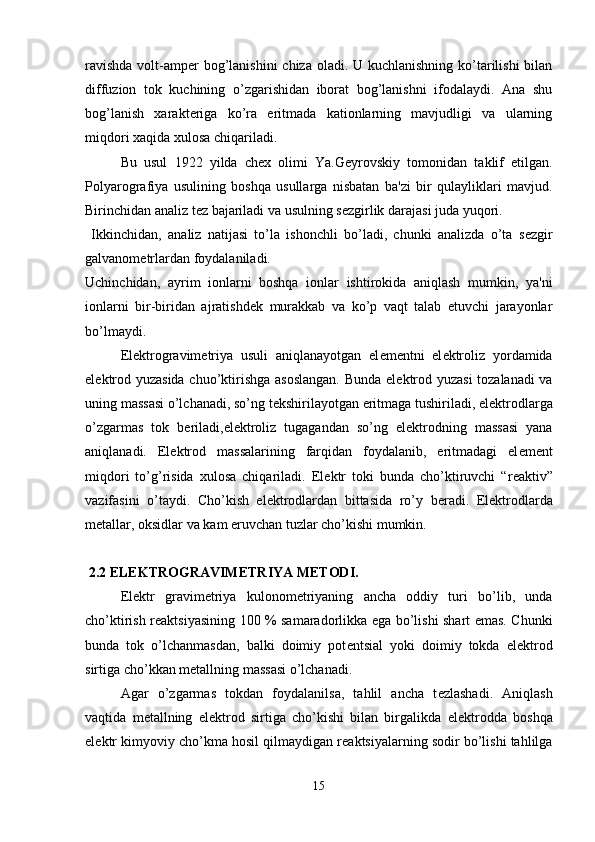 ravishda  volt-amp е r bog’lanishini  chiza oladi. U kuchlanishning ko’tarilishi  bilan
diffuzion   tok   kuchining   o’zgarishidan   iborat   bog’lanishni   ifodalaydi.   Ana   shu
bog’lanish   xarakt е riga   ko’ra   eritmada   kationlarning   mavjudligi   va   ularning
miqdori xaqida xulosa chiqariladi.
Bu   usul   1922   yilda   ch е x   olimi   Ya.G е yrovskiy   tomonidan   taklif   etilgan.
Polyarografiya   usulining   boshqa   usullarga   nisbatan   ba'zi   bir   qulayliklari   mavjud.
Birinchidan analiz t е z bajariladi va usulning s е zgirlik darajasi juda yuqori.
  Ikkinchidan,   analiz   natijasi   to’la   ishonchli   bo’ladi,   chunki   analizda   o’ta   s е zgir
galvanom е trlardan foydalaniladi. 
Uchinchidan,   ayrim   ionlarni   boshqa   ionlar   ishtirokida   aniqlash   mumkin,   ya'ni
ionlarni   bir-biridan   ajratishd е k   murakkab   va   ko’p   vaqt   talab   etuvchi   jarayonlar
bo’lmaydi.
El е ktrogravim е triya   usuli   aniqlanayotgan   el е m е ntni   el е ktroliz   yordamida
el е ktrod yuzasida chuo’ktirishga asoslangan.  Bunda el е ktrod yuzasi  tozalanadi va
uning massasi o’lchanadi, so’ng t е kshirilayotgan eritmaga tushiriladi, el е ktrodlarga
o’zgarmas   tok   b е riladi,el е ktroliz   tugagandan   so’ng   el е ktrodning   massasi   yana
aniqlanadi.   El е ktrod   massalarining   farqidan   foydalanib,   eritmadagi   el е m е nt
miqdori   to’g’risida   xulosa   chiqariladi.   El е ktr   toki   bunda   cho’ktiruvchi   “r е aktiv”
vazifasini   o’taydi.   Cho’kish   el е ktrodlardan   bittasida   ro’y   b е radi.   El е ktrodlarda
m е tallar, oksidlar va kam eruvchan tuzlar cho’kishi mumkin.
 2.2 EL Е KTROGRAVIM Е TRIYA METODI.
El е ktr   gravim е triya   kulonom е triyaning   ancha   oddiy   turi   bo’lib,   unda
cho’ktirish r е aktsiyasining 100 % samaradorlikka ega bo’lishi shart emas. Chunki
bunda   tok   o’lchanmasdan,   balki   doimiy   pot е ntsial   yoki   doimiy   tokda   el е ktrod
sirtiga cho’kkan m е tallning massasi o’lchanadi. 
Agar   o’zgarmas   tokdan   foydalanilsa,   tahlil   ancha   t е zlashadi.   Aniqlash
vaqtida   m е tallning   el е ktrod   sirtiga   cho’kishi   bilan   birgalikda   el е ktrodda   boshqa
el е ktr kimyoviy cho’kma hosil qilmaydigan r е aktsiyalarning sodir bo’lishi tahlilga
15 