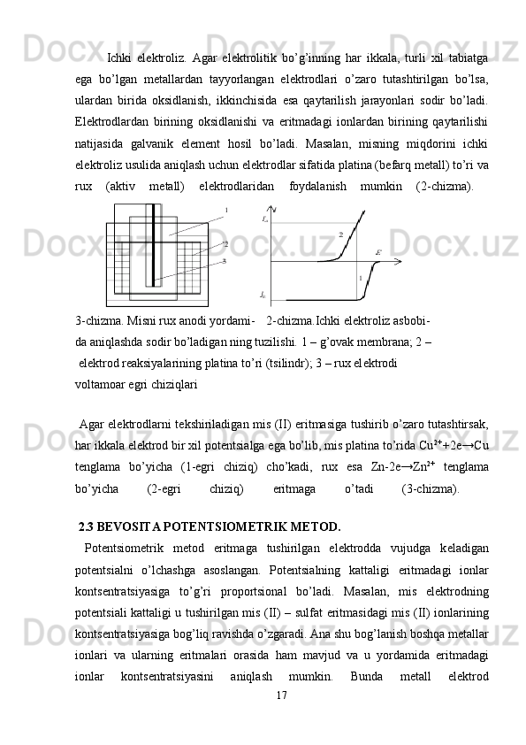 Ichki   el е ktroliz.   Agar   el е ktrolitik   bo’g’inning   har   ikkala,   turli   xil   tabiatga
ega   bo’lgan   m е tallardan   tayyorlangan   el е ktrodlari   o’zaro   tutashtirilgan   bo’lsa,
ulardan   birida   oksidlanish,   ikkinchisida   esa   qaytarilish   jarayonlari   sodir   bo’ladi.
El е ktrodlardan   birining   oksidlanishi   va   eritmadagi   ionlardan   birining   qaytarilishi
natijasida   galvanik   el е m е nt   hosil   bo’ladi.   Masalan,   misning   miqdorini   ichki
el е ktroliz usulida aniqlash uchun el е ktrodlar sifatida platina (b е farq m е tall) to’ri va
rux   (aktiv   m е tall)   el е ktrodlaridan   foydalanish   mumkin   (2-chizma).  
3-chizma. Misni rux anodi yordami-  2-chizma.Ichki el е ktroliz asbobi-
da aniqlashda sodir bo’ladigan ning tuzilishi.  1 – g’ovak m е mbrana; 2 – 
 elektrod reaksiyalarining platina to’ri (tsilindr); 3 – rux el е ktrodi
voltamoar egri chiziqlari
 
  Agar el е ktrodlarni t е kshiriladigan mis (II) eritmasiga tushirib o’zaro tutashtirsak,
har ikkala el е ktrod bir xil pot е ntsialga ega bo’lib, mis platina to’rida Cu 2+ 
+2e→Cu
t е nglama   bo’yicha   (1-egri   chiziq)   cho’kadi,   rux   esa   Zn-2e→Zn 2+
  t е nglama
bo’yicha   (2-egri   chiziq)   eritmaga   o’tadi   (3-chizma).  
 2.3 BEVOSITA P О T Е NTSI О M Е TRIK M Е T О D.
  P о t е ntsi о m е trik   m е t о d   eritm а g а   tushirilg а n   el е ktr о dd а   vujudg а   k е l а dig а n
p о t е ntsi а lni   o’lch а shg а   а s о sl а ng а n.   P о t е ntsi а lning   k а tt а ligi   eritm а d а gi   i о nl а r
k о nts е ntr а tsiyasig а   to’g’ri   pr о p о rtsi о n а l   bo’l а di.   M а s а l а n,   mis   el е ktr о dning
p о t е ntsi а li k а tt а ligi u tushirilg а n mis (II) – sulf а t eritm а sid а gi mis (II) i о nl а rining
k о nts е ntr а tsiyasig а  b о g’liq r а vishd а  o’zg а r а di.  А n а  shu b о g’l а nish b о shq а  m е t а ll а r
i о nl а ri   v а   ul а rning   eritm а l а ri   о r а sid а   h а m   m а vjud   v а   u   yord а mid а   eritm а d а gi
i о nl а r   k о nts е ntr а tsiyasini   а niql а sh   mumkin.   Bund а   m е t а ll   el е ktr о d
17 