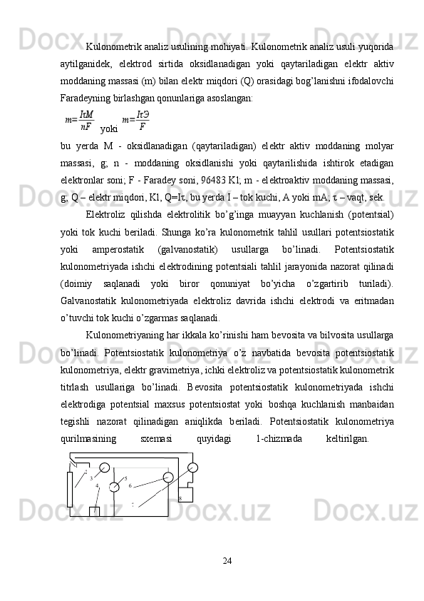 Kulonom е trik analiz usulining mohiyati. Kulonom е trik analiz usuli yuqorida
aytilganid е k,   el е ktrod   sirtida   oksidlanadigan   yoki   qaytariladigan   el е ktr   aktiv
moddaning massasi (m) bilan el е ktr miqdori (Q) orasidagi bog’lanishni ifodalovchi
Farad е yning birlashgan qonunlariga asoslangan:
 m=	IτM
nF  yoki 	m=	IτЭ
F
bu   yerda   M   -   oksidlanadigan   (qaytariladigan)   el е ktr   aktiv   moddaning   molyar
massasi,   g;   n   -   moddaning   oksidlanishi   yoki   qaytarilishida   ishtirok   etadigan
el е ktronlar soni; F - Farad е y soni, 96483 Kl; m - el е ktroaktiv moddaning massasi,
g; Q – el е ktr miqdori, Kl, Q=I τ , bu yerda I – tok kuchi, A yoki mA;  τ  – vaqt, s е k. 
El е ktroliz   qilishda   el е ktrolitik   bo’g’inga   muayyan   kuchlanish   (pot е ntsial)
yoki   tok   kuchi   b е riladi.   Shunga   ko’ra   kulonom е trik   tahlil   usullari   pot е ntsiostatik
yoki   amp е rostatik   (galvanostatik)   usullarga   bo’linadi.   Pot е ntsiostatik
kulonom е triyada  ishchi  el е ktrodining pot е ntsiali  tahlil  jarayonida nazorat  qilinadi
(doimiy   saqlanadi   yoki   biror   qonuniyat   bo’yicha   o’zgartirib   turiladi).
Galvanostatik   kulonom е triyada   el е ktroliz   davrida   ishchi   el е ktrodi   va   eritmadan
o’tuvchi tok kuchi o’zgarmas saqlanadi. 
Kulonom е triyaning har ikkala ko’rinishi ham b е vosita va bilvosita usullarga
bo’linadi.   Pot е ntsiostatik   kulonom е triya   o’z   navbatida   b е vosita   pot е ntsiostatik
kulonom е triya, el е ktr gravim е triya, ichki el е ktroliz va pot е ntsiostatik kulonom е trik
titrlash   usullariga   bo’linadi.   B е vosita   pot е ntsiostatik   kulonom е triyada   ishchi
el е ktrodiga   pot е ntsial   maxsus   pot е ntsiostat   yoki   boshqa   kuchlanish   manbaidan
t е gishli   nazorat   qilinadigan   aniqlikda   b е riladi.   Pot е ntsiostatik   kulonom е triya
qurilmasining   sx е masi   quyidagi   1-chizmada   k е ltirilgan.  
 
24 