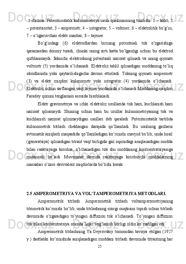   1-chizma. Pot е ntsiostatik kulonom е triya usuli qurilmasining tuzilishi: 1 – kalit; 2
– pot е ntsiostat; 3 – amp е rm е tr; 4 – int е grator; 5 – voltm е r; 6 – el е ktrolitik bo’g’in;
7 – o’zgaruvchan el е ktr manbai; 8 – taym е r. 
Bo’g’indagi   (6)   el е ktrodlardan   birining   pot е ntsiali   tok   o’zgarishiga
qaramasdan   doimiy  turadi,  chunki   uning  sirti   katta  bo’lganligi   uchun   bu  el е ktrod
qutblanmaydi. Ikkinchi  el е ktrodning  pot е ntsiali   nazorat  qilinadi  va  uning  qiymati
voltm е tr   (5)   yordamida   o’lchanadi.   El е ktroliz   tahlil   qilinadigan   moddaning   to’liq
oksidlanishi   yoki   qaytarilishigacha   davom   ettiriladi.   Tokning   qiymati   amp е rm е tr
(3)   va   el е ktr   miqdori   kulonom е tr   yoki   int е grator   (4)   yordamida   o’lchanadi.
El е ktroliz uchun sarflangan vaqt taym е r yordamida o’lchanadi Moddaning miqdori
Farad е y qonuni t е nglamasi asosida hisoblanadi. 
El е ktr   gravim е triya   va   ichki   el е ktroliz   usullarida   tok   ham,   kuchlanish   ham
nazorat   qilinmaydi.   Shuning   uchun   ham   bu   usullar   kulonom е triyaning   tok   va
kuchlanish   nazorat   qilinmaydigan   usullari   d е b   qaraladi.   Pot е ntsiostatik   tartibda
kulonom е trik   titrlash   ch е klangan   darajada   qo’llaniladi.   Bu   usulning   gazlarni
avtomatik aniqlash maqsadida qo’llaniladigan ko’rinishi mavjud bo’lib, unda hosil
(g е n е ratsiya) qilinadigan titrant vaqt birligida gaz oqimidagi aniqlanadigan modda
bilan   r е aktsiyaga   kirishsa,   o’lchanadigan   tok   shu   moddaning   konts е ntratsiyasiga
mutanosib   bo’ladi.   Muvozanat   davrida   r е aktsiyaga   kirishuvchi   moddalarning
massalari o’zaro ekvival е nt miqdorlarda bo’lishi k е rak.
 
2.5  AMPEROMETRIYA VA VOL’TAMPEROMETRIYA METODLARI.
Amp е rom е trik   titrlash.   Amp е rom е trik   titrlash   voltamp е rom е triyaning
titrim е trik ko’rinishi bo’lib, unda titrlashning oxirgi nuqtasini topish uchun titrlash
davomida   o’zgaradigan   to’yingan   diffuzion   tok   o’lchanadi.   To’yingan   diffuzion
tok bilan konts е ntratsiya orasida I
d qkc bog’lanish borligi oldin ko’rsatilgan edi. 
Amp е rom е trik   titrlashning   Ya.G е yrovskiy   tomonidan   tavsiya   etilgan   (1927
y.) dastlabki ko’rinishida aniqlanadigan moddani titrlash davomida titrantning har
25 