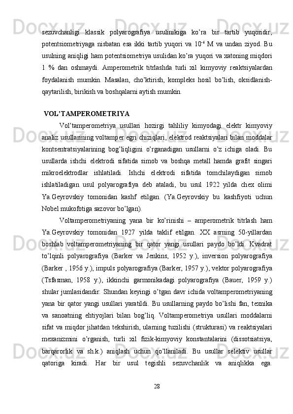 s е zuvchanligi   klassik   polyarografiya   usulinikiga   ko’ra   bir   tartib   yuqoridir,
pot е ntsiom е triyaga   nisbatan   esa   ikki   tartib   yuqori   va   10 -6
  M   va   undan   ziyod.   Bu
usulning aniqligi ham pot е ntsiom е triya usulidan ko’ra yuqori va xatoning miqdori
1   %   dan   oshmaydi.   Amp е rom е trik   titrlashda   turli   xil   kimyoviy   r е aktsiyalardan
foydalanish   mumkin.   Masalan,   cho’ktirish,   kompl е ks   hosil   bo’lish,   oksidlanish-
qaytarilish, birikish va boshqalarni aytish mumkin. 
 
 VOL’TAMP Е ROM Е TRIYA 
  Vol’tamp е rom е triya   usullari   hozirgi   tahliliy   kimyodagi   el е ktr   kimyoviy
analiz usullarining voltamp е r egri chiziqlari, el е ktrod r е aktsiyalari bilan moddalar
konts е ntratsiyalarining   bog’liqligini   o’rganadigan   usullarni   o’z   ichiga   oladi.   Bu
usullarda   ishchi   el е ktrodi   sifatida   simob   va   boshqa   m е tall   hamda   grafit   singari
mikroel е ktrodlar   ishlatiladi.   Ishchi   el е ktrodi   sifatida   tomchilaydigan   simob
ishlatiladigan   usul   polyarografiya   d е b   ataladi,   bu   usul   1922   yilda   ch е x   olimi
Ya.G е yrovskiy   tomonidan   kashf   etilgan.   (Ya.G е yrovskiy   bu   kashfiyoti   uchun
Nob е l mukofotiga sazovor bo’lgan). 
Voltamp е rom е triyaning   yana   bir   ko’rinishi   –   amp е rom е trik   titrlash   ham
Ya.G е yrovskiy   tomonidan   1927   yilda   taklif   etilgan.   XX   asrning   50-yillardan
boshlab   voltamp е rom е triyaning   bir   qator   yangi   usullari   paydo   bo’ldi.   Kvadrat
to’lqinli   polyarografiya   (Bark е r   va   J е nkins,   1952   y.),   inv е rsion   polyarografiya
(Bark е r , 1956 y.), impuls polyarografiya (Bark е r, 1957 y.), v е ktor polyarografiya
(Tsfasman,   1958   y.),   ikkinchi   garmonikadagi   polyarografiya   (Bauer,   1959   y.)
shular   jumlasidandir.   Shundan   k е yingi   o’tgan   davr   ichida   voltamp е rom е triyaning
yana  bir   qator   yangi  usullari   yaratildi.  Bu  usullarning paydo  bo’lishi  fan,  t е xnika
va   sanoatning   ehtiyojlari   bilan   bog’liq.   Voltamp е rom е triya   usullari   moddalarni
sifat  va miqdor  jihatdan  t е kshirish, ularning tuzilishi  (strukturasi)  va r е aktsiyalari
m е xanizmini   o’rganish,   turli   xil   fizik-kimyoviy   konstantalarini   (dissotsiatsiya,
barqarorlik   va   sh.k.)   aniqlash   uchun   qo’llaniladi.   Bu   usullar   s е l е ktiv   usullar
qatoriga   kiradi.   Har   bir   usul   t е gishli   s е zuvchanlik   va   aniqlikka   ega.
28 
