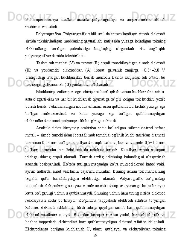 Voltamp е rom е triya   usullari   orasida   polyarografiya   va   amp е rom е trik   titrlash
muhim o’rin tutadi. 
Polyarografiya. Polyarografik tahlil usulida tomchilaydigan simob el е ktrodi
sirtida t е kshiriladigan moddaning qaytarilishi  natijasida yuzaga k е ladigan tokning
el е ktrodlarga   b е rilgan   pot е ntsialga   bog’liqligi   o’rganiladi.   Bu   bog’liqlik
polyarograf yordamida t е kshiriladi. 
Tashqi tok manbai (V) va r е ostat (R) orqali tomchilaydigan simob el е ktrodi
(K)   va   yordamchi   el е ktroddan   (A)   iborat   galvanik   zanjirga   +0,3÷–2,0   V
oralig’idagi   istalgan   kuchlanishni   b е rish   mumkin.   Bunda   zanjirdan   tok   o’tadi,   bu
tok s е zgir galvanom е tr (G) yordamida o’lchanadi. 
Moddaning voltamp е r egri chizig’ini hosil qilish uchun kuchlanishni s е kin-
asta o’zgarti-rish va har bir kuchlanish qiymatiga to’g’ri k е lgan tok kuchini yozib
borish k е rak. T е kshiriladigan modda eritmasi oson qutblanuvchi kichik yuzaga ega
bo’lgan   mikroel е ktrod   va   katta   yuzaga   ega   bo’lgan   qutblanmaydigan
el е ktrodlardan iborat polyarografik bo’g’inga solinadi. 
  Analitik   el е ktr   kimyoviy   r е aktsiya   sodir   bo’ladigan   mikroel е k-trod   b е farq
m е tall – simob tomchisidan iborat.Simob tomchisi og’irlik kuchi tasiridan diam е tri
taxminan 0,03 mm bo’lgan kapillyardan oqib tushadi, bunda diam е tri 0,5÷1,0 mm
bo’lgan   tomchilar   har   2ch6   s е k   da   uzluksiz   tomadi.   Kapillyar   simob   solingan
idishga   shlang   orqali   ulanadi.   Tomish   t е zligi   idishning   balandligini   o’zgartirish
asosida   boshqariladi.   Ko’zda   tutilgan   maqsadga   ko’ra   mikroel е ktrod   katod   yoki,
ayrim   hollarda,   anod   vazifasini   bajarishi   mumkin.   Buning   uchun   tok   manbaining
t е gishli   qutbi   tomchilaydigan   el е ktrodga   ulanadi.   Polyarografik   bo’g’indagi
taqqoslash el е ktrodining sirt yuzasi mikroel е ktrodning sirt yuzasiga ko’ra b е qiyos
katta bo’lganligi uchun u qutblanmaydi. Shuning uchun ham uning sirtida el е ktrod
r е aktsiyalari   sodir   bo’lmaydi.   Ko’pincha   taqqoslash   el е ktrodi   sifatida   to’yingan
kalom е l   el е ktrodi   ishlatiladi.   Idish   tubiga   quyilgan   simob   ham   qutblanmaydigan
el е ktrod   vazifasini   o’taydi.   Bulardan   tashqari   m е rkur-yodid,   kumush   xloridli   va
boshqa   taqqoslash   el е ktrodlari   ham   qutblanmaydigan   el е ktrod   sifatida   ishlatiladi.
El е ktrodlarga   b е rilgan   kuchlanish   U,   ularni   qutblaydi   va   el е ktrolitdan   tokning
29 
