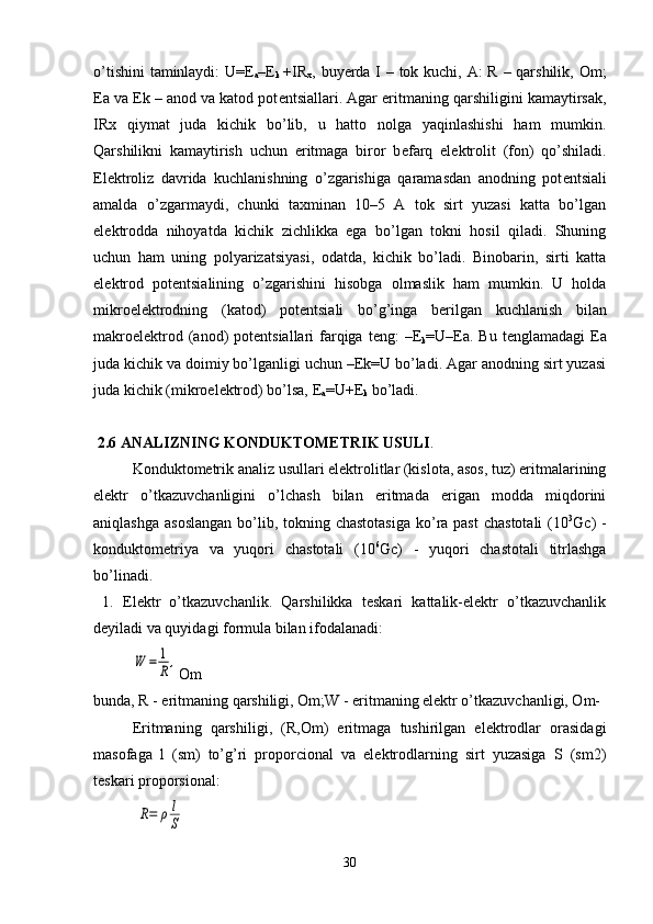 o’tishini  taminlaydi:  U=E
a –E
k   +IR
x , buyerda I – tok kuchi, A:  R – qarshilik, Om;
Ea va Ek – anod va katod pot е ntsiallari. Agar eritmaning qarshiligini kamaytirsak,
IRx   qiymat   juda   kichik   bo’lib,   u   hatto   nolga   yaqinlashishi   ham   mumkin.
Qarshilikni   kamaytirish   uchun   eritmaga   biror   b е farq   el е ktrolit   (fon)   qo’shiladi.
El е ktroliz   davrida   kuchlanishning   o’zgarishiga   qaramasdan   anodning   pot е ntsiali
amalda   o’zgarmaydi,   chunki   taxminan   10–5   A   tok   sirt   yuzasi   katta   bo’lgan
el е ktrodda   nihoyatda   kichik   zichlikka   ega   bo’lgan   tokni   hosil   qiladi.   Shuning
uchun   ham   uning   polyarizatsiyasi,   odatda,   kichik   bo’ladi.   Binobarin,   sirti   katta
el е ktrod   pot е ntsialining   o’zgarishini   hisobga   olmaslik   ham   mumkin.   U   holda
mikroel е ktrodning   (katod)   pot е ntsiali   bo’g’inga   b е rilgan   kuchlanish   bilan
makroel е ktrod (anod)  pot е ntsiallari  farqiga t е ng:  –E
k =U–Ea. Bu  t е nglamadagi   Е a
juda kichik va doimiy bo’lganligi uchun –Ek=U bo’ladi. Agar anodning sirt yuzasi
juda kichik (mikroel е ktrod) bo’lsa, E
a =U+E
k  bo’ladi. 
  2.6 ANALIZNING KONDUKTOMETRIK USULI .
  Konduktometrik analiz usullari elektrolitlar (kislota, asos, tuz) eritmalarining
elektr   o’tkazuvchanligini   o’lchash   bilan   eritmada   erigan   modda   miqdorini
aniqlashga  asoslangan  bo’lib, tokning chastotasiga  ko’ra past  chastotali  (10 3
Gc)  -
konduktometriya   va   yuqori   chastotali   (10 6
Gc)   -   yuqori   chastotali   titrlashga
bo’linadi .
  1.   Elektr   o’tkazuvchanlik.   Qarshilikka   teskari   kattalik-elektr   o’tkazuvchanlik
deyiladi va quyidagi formula bilan ifodalanadi :W	=	1
R,
Om
bunda, R - eritmaning qarshiligi, Om;W - eritmaning elektr o’tkazuvchanligi, Om-
  Eritmaning   qarshiligi ,   (R,Om)   eritmaga   tushirilgan   elektrodlar   orasidagi
masofaga   l   (sm)   to’g’ri   proporcional   va   elektrodlarning   sirt   yuzasiga   S   (sm2)
teskari proporsional :
 	
R=	ρ	l
S
30 