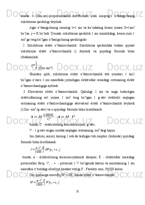 bunda:   r   (Om,sm)-proporcionallik   koefficienti   yoki   aniqrog’i   o’tkazgichning
solishtirma qarshiligi deyiladi.
  Agar   o’tkazgichning   uzunligi   l=1   sm   va   ko’ndalang   kesim   yuzasi   S=1sm 2
bo’lsa,  ρ  = R bo’ladi. Demak, solishtirma qarshilik 1 sm uzunlikdagi, kesim yuzi 1
sm 2
 ga teng bo’lgan o’tkazgichning qarshiligidir.
  2 .   Solishtirma   elektr   o’tkazuvchanlik .   Solishtirma   qarshilikka   teskari   qiymat
solishtirma   elektr   o’tkazuvchanlik   ()   deyiladi   va   quyidagi   formula   bilan
ifodalaniladi: 
 χ=	1
ρ (Om-sm -1
)
  Shunday   qilib,   solishtirma   elektr   o’tkazuvchanlik   deb   yuzalari   1   sm2
bo’lgan   o’zaro   1   sm   masofada   joylashgan   elektrodlar   orasidagi   eritmaning   elektr
o’tkazuvchanligiga aytiladi. 
  3.   Ekvivalent   elektr   o’tkazuvchanlik .   Qalinligi   1   sm   va   unga   tushirilgan
elektrodlarning   sirt   yuzasi   1   sm 2
  teng   bo’lgan   1   g-ekv   elektrolit   saqlagan
eritmaning   elektr   o’tkazuvchanligiga   ekvivalent   elektr   o’tkazuvchanlik   deyiladi
(l,Om- sm 2
 /g-ekv) va u quyidagi formula bilan hisoblanadi:	
λ	=	Н	1000	
С	;	λ	=	Н	⋅V
bunda, C - elektrolitning koncentraciyasi, g-ekv, 
V - 1 g-ekv erigan modda saqlagan eritmaning, sm 3
 dagi hajmi. 
  Ion (kation, anion) larning 1 sek-da tashigan tok miqdori (kulonda) quyidagi
formula bilan hisoblanadi : 	
J=	α⋅C⋅E	
1000	⋅lSF	(υ++υ−)
  bunda,   a   -   elektrolitning   dissociaciyalanish   darajasi;   E   -   elektrodlar   orasidagi
potenciallar  farqi, V;  
+   +  
- - potencial  1 V bo’lganda  kation va anionlarning 1 sm
masofani o’tishdagi absolyut harakat tezligi;F - Faradey soni, 96500 kulon.
Om qonuniga muvofiq W = J/E, bunda elektr o’tkazuvchanlik:	
W	=	α⋅C⋅S	
1000	⋅lF	(υ++υ−)
31 