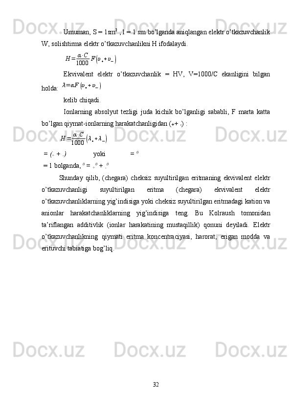 Umuman, S = 1sm 2
 , l = 1 sm bo’lganda aniqlangan elektr o’tkazuvchanlik
W, solishtirma elektr o’tkazuvchanlikni H ifodalaydi.H	=	α⋅C	
1000	F	(υ++υ−)
Ekvivalent   elektr   o’tkazuvchanlik   =   HV,   V=1000/C   ekanligini   bilgan
holda: 	
λ=	αF	(υ++υ−)
kelib chiqadi.
Ionlarning   absolyut   tezligi   juda   kichik   bo’lganligi   sababli,   F   marta   katta
bo’lgan qiymat-ionlarning harakatchanligidan (
+  + 
- ) :	
H	=	α⋅C	
1000	(λ++λ−)
 = (
+  + 
- ) yoki   =  0
 = 1 bolganda,  0
 = 
+ 0
 + 
- 0 
  Shunday   qilib,   (chegara)   cheksiz   suyultirilgan   eritmaning   ekvivalent   elektr
o’tkazuvchanligi   suyultirilgan   eritma   (chegara)   ekvivalent   elektr
o’tkazuvchanliklarning yig’indisiga yoki cheksiz suyultirilgan eritmadagi kation va
anionlar   harakatchanliklarning   yig’indisiga   teng.   Bu   Kolraush   tomonidan
ta’riflangan   additivlik   (ionlar   harakatining   mustaqillik)   qonuni   deyiladi.   Elektr
o’tkazuvchanlikning   qiymati   eritma   koncentraciyasi,   harorat,   erigan   modda   va
erituvchi tabiatiga bog’liq .
 
 
32 