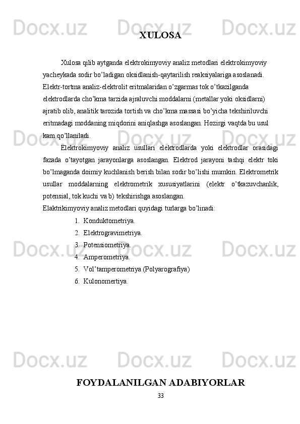 XULOSA
Xulosa qilib aytganda elektrokimyoviy analiz metodlari elektrokimyoviy 
yacheykada sodir bo’ladigan oksidlanish-qaytarilish reaksiyalariga asoslanadi.
Elektr-tortma analiz-elektrolit eritmalaridan o’zgarmas tok o’tkazilganda 
elektrodlarda cho’kma tarzida ajraluvchi moddalarni (metallar yoki oksidlarni) 
ajratib olib, analitik tarozida tortish va cho’kma massasi bo’yicha tekshiriluvchi 
eritmadagi moddaning miqdorini aniqlashga asoslangan. Hozirgi vaqtda bu usul 
kam qo’llaniladi.
  Elektrokimyoviy   analiz   usullari   elektrodlarda   yoki   elektrodlar   orasidagi
fazada   o’tayotgan   jarayonlarga   asoslangan.   Elektrod   jarayoni   tashqi   elektr   toki
bo’lmaganda doimiy kuchlanish berish bilan sodir bo’lishi mumkin. Elektrometrik
usullar   moddalarning   elektrometrik   xususiyatlarini   (elektr   o’tkazuvchanlik,
potensial, tok kuchi va b) tekshirishga asoslangan.
Elaktrikimyoviy analiz metodlari quyidagi turlarga bo’linadi:
1. Konduktometriya.
2. Elektrogravimetriya.
3. Potensiometriya.
4. Amperometriya.
5. Vol’tamperometriya (Polyarografiya)
6. Kulonomertiya.
 
FOYDALANILGAN ADABIYORLAR
33 