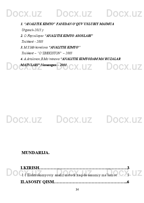 1. “ANALITIK KIMYO”  FANIDAN O ’ QUV   USLUBIY MAJMUA
 Urganch-2013 y
2.  O.Fayzullayev  “ANALITIK KIMYO ASOSLARI” 
  Toshkent - 2003
3.  M.S.Mirkomilova  “ANALITIK KIMYO’’ 
 Toshkent – “O’ZBEKISTON” – 2003
4.  A.Arislonov,B.Mo’minova  “ANALITIK KIMYODAM MA’RUZALAR 
MATNLARI” Namangan – 2001
  MUNDARIJA.
I.KIRISH…………………………………………………….3
 1.1 Elektrokimyoviy analiz metodi xaqida umumiy ma’lumot……...3
II.ASOSIY QISM…………………………………………...6
34 