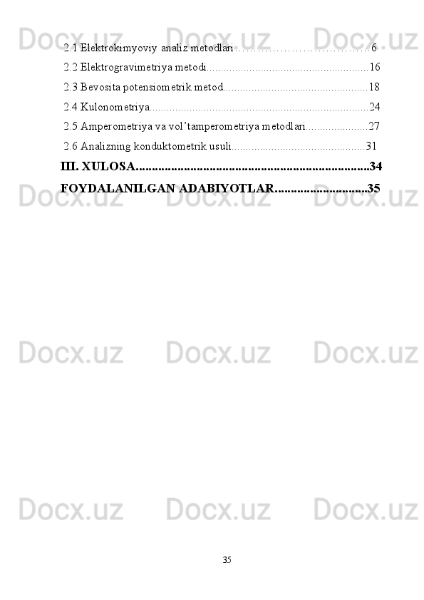  2.1 Elektrokimyoviy analiz metodlari………………………………6
  2.2 Elektrogravimetriya metodi.........................................................16
 2.3 Bevosita potensiometrik metod...................................................18
 2.4 Kulonometriya.............................................................................24
 2.5 Amperometriya va vol’tamperometriya metodlari......................27
 2.6 Analizning konduktometrik usuli...............................................31
III. XULOSA.........................................................................34
FOYDALANILGAN ADABIYOTLAR.............................35
35 