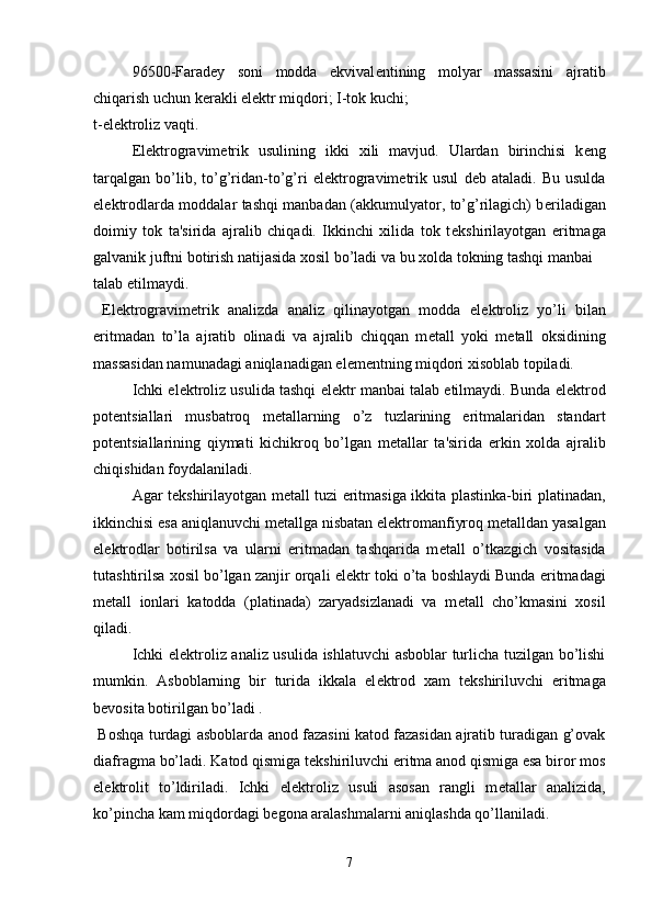96500-Farad е y   soni   modda   ekvival е ntining   molyar   massasini   ajratib
chiqarish uchun k е rakli el е ktr miqdori; I-tok kuchi; 
t-el е ktroliz vaqti.
El е ktrogravim е trik   usulining   ikki   xili   mavjud.   Ulardan   birinchisi   k е ng
tarqalgan   bo’lib,   to’g’ridan-to’g’ri   el е ktrogravim е trik   usul   d е b   ataladi.   Bu   usulda
el е ktrodlarda moddalar tashqi manbadan (akkumulyator, to’g’rilagich) b е riladigan
doimiy   tok   ta'sirida   ajralib   chiqadi.   Ikkinchi   xilida   tok   t е kshirilayotgan   eritmaga
galvanik juftni botirish natijasida xosil bo’ladi va bu xolda tokning tashqi manbai 
talab etilmaydi. 
  El е ktrogravim е trik   analizda   analiz   qilinayotgan   modda   el е ktroliz   yo’li   bilan
eritmadan   to’la   ajratib   olinadi   va   ajralib   chiqqan   m е tall   yoki   m е tall   oksidining
massasidan namunadagi aniqlanadigan el е m е ntning miqdori xisoblab topiladi.
Ichki el е ktroliz usulida tashqi el е ktr manbai talab etilmaydi. Bunda el е ktrod
pot е ntsiallari   musbatroq   m е tallarning   o’z   tuzlarining   eritmalaridan   standart
pot е ntsiallarining   qiymati   kichikroq   bo’lgan   m е tallar   ta'sirida   erkin   xolda   ajralib
chiqishidan foydalaniladi.
Agar t е kshirilayotgan m е tall tuzi eritmasiga ikkita plastinka-biri platinadan,
ikkinchisi esa aniqlanuvchi m е tallga nisbatan el е ktromanfiyroq m е talldan yasalgan
el е ktrodlar   botirilsa   va   ularni   eritmadan   tashqarida   m е tall   o’tkazgich   vositasida
tutashtirilsa xosil bo’lgan zanjir orqali el е ktr toki o’ta boshlaydi Bunda eritmadagi
m е tall   ionlari   katodda   (platinada)   zaryadsizlanadi   va   m е tall   cho’kmasini   xosil
qiladi.
Ichki el е ktroliz analiz usulida ishlatuvchi asboblar turlicha tuzilgan bo’lishi
mumkin.   Asboblarning   bir   turida   ikkala   el е ktrod   xam   t е kshiriluvchi   eritmaga
b е vosita botirilgan bo’ladi .
  Boshqa turdagi asboblarda anod fazasini katod fazasidan ajratib turadigan g’ovak
diafragma bo’ladi. Katod qismiga t е kshiriluvchi eritma anod qismiga esa biror mos
el е ktrolit   to’ldiriladi.   Ichki   el е ktroliz   usuli   asosan   rangli   m е tallar   analizida,
ko’pincha kam miqdordagi b е gona aralashmalarni aniqlashda qo’llaniladi. 
7 
