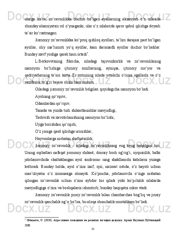 ularga   ko‘ra,   zo‘ravonlikka   duchor   bo‘lgan   ayollarning   aksariyati   o‘z   oilasida
shunday ahamiyatsiz rol o‘ynaganki, ular o‘z oilalarida qaror qabul qilishga deyarli
ta’sir ko‘rsatmagan.
Jismoniy zo‘ravonlikka ko‘proq qishloq ayollari, ta’lim darajasi past bo‘lgan
ayollar,   oliy   ma’lumoti   yo‘q   ayollar,   kam   daromadli   ayollar   duchor   bo‘ladilar.
Bunday xavf yoshga qarab ham ortadi 5
.
L.Berkovetsning   fikricha,   oiladagi   tajovuzkorlik   va   zo‘ravonlikning
namoyon   bo‘lishiga   ijtimoiy   omillarning,   ayniqsa,   ijtimoiy   me’yor   va
qadriyatlarning   ta’siri   katta.   Er-xotinning   oilada   yetakchi   o‘rinni   egallashi   va   o‘z
vazifasini to‘g‘ri bajara olishi ham muhim.
Oiladagi jismoniy zo‘ravonlik belgilari quyidagicha namoyon bo‘ladi:
Ayolning qo‘rquvi;
Odamlardan qo‘rquv;
Tanada va yuzda turli shikastlanishlar mavjudligi;
Tashvish va xavotirlanishning namoyon bo‘lishi;
Uyga borishdan qo‘rqish;
O‘z joniga qasd qilishga urinishlar;
Hayvonlarga nisbatan shafqatsizlik;
Jismoniy   zo‘ravonlik   -   oiladagi   zo‘ravonlikning   eng   keng   tarqalgan   turi.
Uning oqibatlari  nafaqat  jismoniy  shikast,  doimiy bosh  og‘rig‘i, uyqusizlik,  balki
jabrlanuvchida   «kaltaklangan   ayol   sindromi»   ning   shakllanishi   kabilarni   yuzaga
keltiradi.   Bunday   holda,   ayol   o‘zini   zaif,   ojiz,   nazorat   ostida,   o‘z   hayoti   uchun
mas’uliyatni   o‘z   zimmasiga   olmaydi.   Ko‘pincha,   jabrlanuvchi   o‘ziga   nisbatan
qilingan   zo‘ravonlik   uchun   o‘zini   aybdor   his   qiladi   yoki   ko‘pchilik   oilalarda
mavjudligiga o‘zini va boshqalarni ishontirib, bunday haqiqatni inkor etadi.
Jismoniy zo‘ravonlik jinsiy zo‘ravonlik bilan chambarchas bog‘liq va jinsiy
zo‘ravonlik qanchalik og‘ir bo‘lsa, bu aloqa shunchalik mustahkam bo‘ladi.
5
  Uktamova ,   U . (2020). Агрессивное  поведение на развитие взглядов девушек. Архив Научных Публикаций
JSPI .
11 