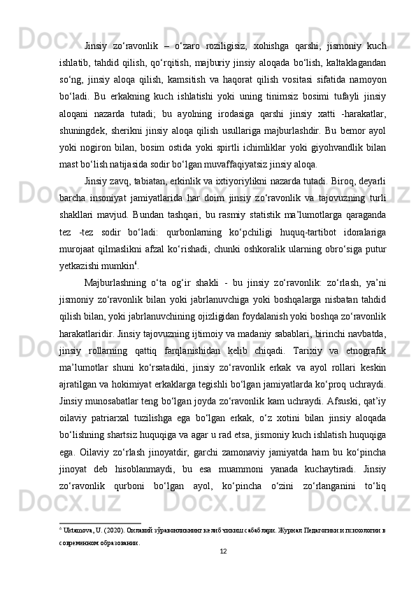 Jinsiy   zo‘ravonlik   –   o‘zaro   roziligisiz,   xohishga   qarshi,   jismoniy   kuch
ishlatib,   tahdid   qilish,   qo‘rqitish,   majburiy   jinsiy   aloqada   bo‘lish,   kaltaklagandan
so‘ng,   jinsiy   aloqa   qilish,   kamsitish   va   haqorat   qilish   vositasi   sifatida   namoyon
bo‘ladi.   Bu   erkakning   kuch   ishlatishi   yoki   uning   tinimsiz   bosimi   tufayli   jinsiy
aloqani   nazarda   tutadi;   bu   ayolning   irodasiga   qarshi   jinsiy   xatti   -harakatlar,
shuningdek,   sherikni   jinsiy   aloqa   qilish   usullariga   majburlashdir.   Bu   bemor   ayol
yoki   nogiron   bilan,   bosim   ostida   yoki   spirtli   ichimliklar   yoki   giyohvandlik   bilan
mast bo‘lish natijasida sodir bo‘lgan muvaffaqiyatsiz jinsiy aloqa.
Jinsiy zavq, tabiatan, erkinlik va ixtiyoriylikni nazarda tutadi. Biroq, deyarli
barcha   insoniyat   jamiyatlarida   har   doim   jinsiy   zo‘ravonlik   va   tajovuzning   turli
shakllari   mavjud.   Bundan   tashqari,   bu   rasmiy   statistik   ma’lumotlarga   qaraganda
tez   -tez   sodir   bo‘ladi:   qurbonlarning   ko‘pchiligi   huquq-tartibot   idoralariga
murojaat   qilmaslikni   afzal   ko‘rishadi,   chunki   oshkoralik   ularning   obro‘siga   putur
yetkazishi mumkin 6
.
Majburlashning   o‘ta   og‘ir   shakli   -   bu   jinsiy   zo‘ravonlik:   zo‘rlash,   ya’ni
jismoniy   zo‘ravonlik   bilan   yoki   jabrlanuvchiga   yoki   boshqalarga   nisbatan   tahdid
qilish bilan, yoki jabrlanuvchining ojizligidan foydalanish yoki boshqa zo‘ravonlik
harakatlaridir. Jinsiy tajovuzning ijtimoiy va madaniy sabablari, birinchi navbatda,
jinsiy   rollarning   qattiq   farqlanishidan   kelib   chiqadi.   Tarixiy   va   etnografik
ma’lumotlar   shuni   ko‘rsatadiki,   jinsiy   zo‘ravonlik   erkak   va   ayol   rollari   keskin
ajratilgan va hokimiyat erkaklarga tegishli bo‘lgan jamiyatlarda ko‘proq uchraydi.
Jinsiy munosabatlar teng bo‘lgan joyda zo‘ravonlik kam uchraydi. Afsuski, qat’iy
oilaviy   patriarxal   tuzilishga   ega   bo‘lgan   erkak,   o‘z   xotini   bilan   jinsiy   aloqada
bo‘lishning shartsiz huquqiga va agar u rad etsa, jismoniy kuch ishlatish huquqiga
ega.   Oilaviy   zo‘rlash   jinoyatdir,   garchi   zamonaviy   jamiyatda   ham   bu   ko‘pincha
jinoyat   deb   hisoblanmaydi,   bu   esa   muammoni   yanada   kuchaytiradi.   Jinsiy
zo‘ravonlik   qurboni   bo‘lgan   ayol,   ko‘pincha   o‘zini   zo‘rlanganini   to‘liq
6
 Uktamova, U. (2020). Оилавий зўравонликнинг келиб чикиш сабаблари. Журнал Педагогики и психологии в
современном образовании.
12 