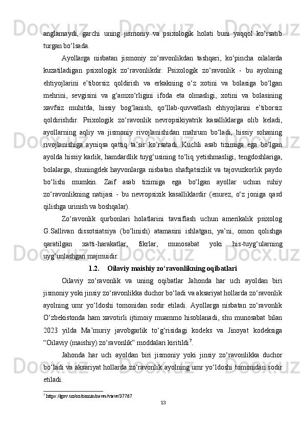anglamaydi,   garchi   uning   jismoniy   va   psixologik   holati   buni   yaqqol   ko‘rsatib
turgan bo‘lsada.
Ayollarga   nisbatan   jismoniy   zo‘ravonlikdan   tashqari,   ko‘pincha   oilalarda
kuzatiladigan   psixologik   zo‘ravonlikdir.   Psixologik   zo‘ravonlik   -   bu   ayolning
ehtiyojlarini   e’tiborsiz   qoldirish   va   erkakning   o‘z   xotini   va   bolasiga   bo‘lgan
mehrini,   sevgisini   va   g‘amxo‘rligini   ifoda   eta   olmasligi,   xotini   va   bolasining
xavfsiz   muhitda,   hissiy   bog‘lanish,   qo‘llab-quvvatlash   ehtiyojlarini   e’tiborsiz
qoldirishdir.   Psixologik   zo‘ravonlik   nevropsikiyatrik   kasalliklarga   olib   keladi,
ayollarning   aqliy   va   jismoniy   rivojlanishidan   mahrum   bo‘ladi,   hissiy   sohaning
rivojlanishiga   ayniqsa   qattiq   ta’sir   ko‘rsatadi.   Kuchli   asab   tizimiga   ega   bo‘lgan
ayolda hissiy karlik, hamdardlik tuyg‘usining to‘liq yetishmasligi, tengdoshlariga,
bolalarga,   shuningdek   hayvonlarga   nisbatan   shafqatsizlik   va   tajovuzkorlik   paydo
bo‘lishi   mumkin.   Zaif   asab   tizimiga   ega   bo‘lgan   ayollar   uchun   ruhiy
zo‘ravonlikning   natijasi   -   bu   nevropsixik   kasalliklardir   (enurez,   o‘z   joniga   qasd
qilishga urinish va boshqalar).
Zo‘ravonlik   qurbonlari   holatlarini   tavsiflash   uchun   amerikalik   psixolog
G.Sallivan   dissotsiatsiya   (bo‘linish)   atamasini   ishlatgan,   ya’ni,   omon   qolishga
qaratilgan   xatti-harakatlar,   fikrlar,   munosabat   yoki   his-tuyg‘ularning
uyg‘unlashgan majmuidir.
1.2. Oilaviy maishiy zo‘ravonlikning oqibatlari
Oilaviy   zo‘ravonlik   va   uning   oqibatlar   Jahonda   har   uch   ayoldan   biri
jismoniy yoki jinsiy zo‘ravonlikka duchor bo‘ladi va aksariyat hollarda zo‘ravonlik
ayolning   umr   yo‘ldoshi   tomonidan   sodir   etiladi.   Ayollarga   nisbatan   zo‘ravonlik
O‘zbekistonda   ham   xavotirli   ijtimoiy   muammo   hisoblanadi,   shu   munosabat   bilan
2023   yilda   Ma’muriy   javobgarlik   to‘g‘risidagi   kodeks   va   Jinoyat   kodeksiga
“Oilaviy (maishiy) zo‘ravonlik” moddalari kiritildi 7
.
Jahonda   har   uch   ayoldan   biri   jismoniy   yoki   jinsiy   zo‘ravonlikka   duchor
bo‘ladi va aksariyat hollarda zo‘ravonlik ayolning umr yo‘ldoshi tomonidan sodir
etiladi. 
7
  https :// gov . uz / oz / zomin / news / view /37767
13 