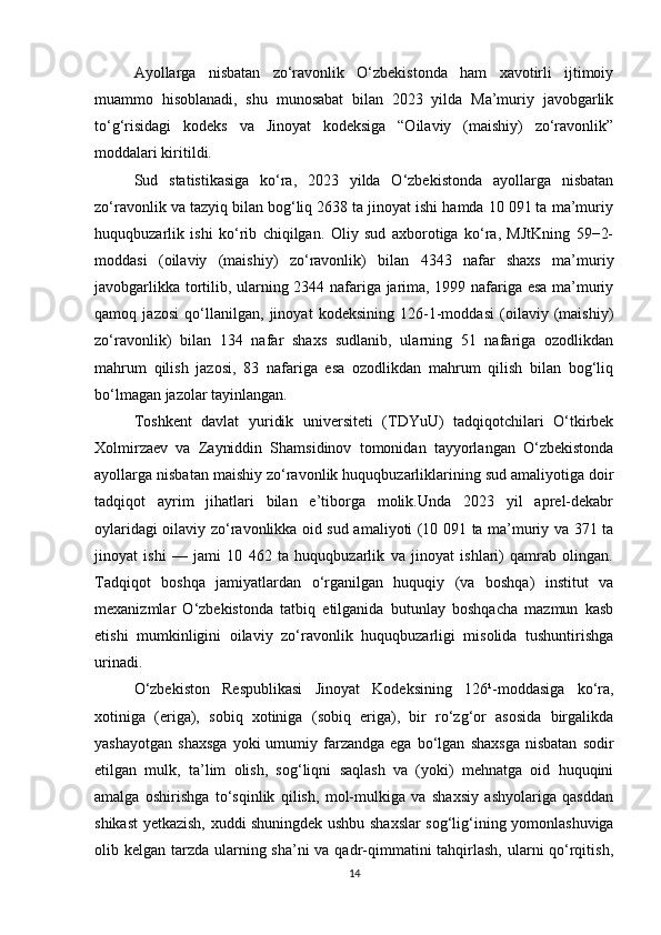 Ayollarga   nisbatan   zo‘ravonlik   O‘zbekistonda   ham   xavotirli   ijtimoiy
muammo   hisoblanadi,   shu   munosabat   bilan   2023   yilda   Ma’muriy   javobgarlik
to‘g‘risidagi   kodeks   va   Jinoyat   kodeksiga   “Oilaviy   (maishiy)   zo‘ravonlik”
moddalari kiritildi.
Sud   statistikasiga   ko‘ra,   2023   yilda   O‘zbekistonda   ayollarga   nisbatan
zo‘ravonlik va tazyiq bilan bog‘liq 2638 ta jinoyat ishi hamda 10 091 ta ma’muriy
huquqbuzarlik   ishi   ko‘rib   chiqilgan.   Oliy   sud   axborotiga   ko‘ra,   MJtKning   59−2-
moddasi   (oilaviy   (maishiy)   zo‘ravonlik)   bilan   4343   nafar   shaxs   ma’muriy
javobgarlikka tortilib, ularning 2344 nafariga jarima, 1999 nafariga esa ma’muriy
qamoq   jazosi   qo‘llanilgan,   jinoyat   kodeksining   126-1-moddasi   (oilaviy   (maishiy)
zo‘ravonlik)   bilan   134   nafar   shaxs   sudlanib,   ularning   51   nafariga   ozodlikdan
mahrum   qilish   jazosi,   83   nafariga   esa   ozodlikdan   mahrum   qilish   bilan   bog‘liq
bo‘lmagan jazolar tayinlangan.
Toshkent   davlat   yuridik   universiteti   (TDYuU)   tadqiqotchilari   O‘tkirbek
Xolmirzaev   va   Zayniddin   Shamsidinov   tomonidan   tayyorlangan   O‘zbekistonda
ayollarga nisbatan maishiy zo‘ravonlik huquqbuzarliklarining sud amaliyotiga doir
tadqiqot   ayrim   jihatlari   bilan   e’tiborga   molik.Unda   2023   yil   aprel-dekabr
oylaridagi oilaviy zo‘ravonlikka oid sud amaliyoti (10 091 ta ma’muriy va 371 ta
jinoyat   ishi   —   jami   10   462   ta   huquqbuzarlik   va   jinoyat   ishlari)   qamrab   olingan.
Tadqiqot   boshqa   jamiyatlardan   o‘rganilgan   huquqiy   (va   boshqa)   institut   va
mexanizmlar   O‘zbekistonda   tatbiq   etilganida   butunlay   boshqacha   mazmun   kasb
etishi   mumkinligini   oilaviy   zo‘ravonlik   huquqbuzarligi   misolida   tushuntirishga
urinadi.
O‘zbekiston   Respublikasi   Jinoyat   Kodeksining   126¹-moddasiga   ko‘ra,
xotiniga   (eriga),   sobiq   xotiniga   (sobiq   eriga),   bir   ro‘zg‘or   asosida   birgalikda
yashayotgan   shaxsga   yoki   umumiy   farzandga   ega   bo‘lgan   shaxsga   nisbatan   sodir
etilgan   mulk,   ta’lim   olish,   sog‘liqni   saqlash   va   (yoki)   mehnatga   oid   huquqini
amalga   oshirishga   to‘sqinlik   qilish,   mol-mulkiga   va   shaxsiy   ashyolariga   qasddan
shikast yetkazish, xuddi shuningdek ushbu shaxslar sog‘lig‘ining yomonlashuviga
olib kelgan tarzda ularning sha’ni  va qadr-qimmatini tahqirlash, ularni qo‘rqitish,
14 