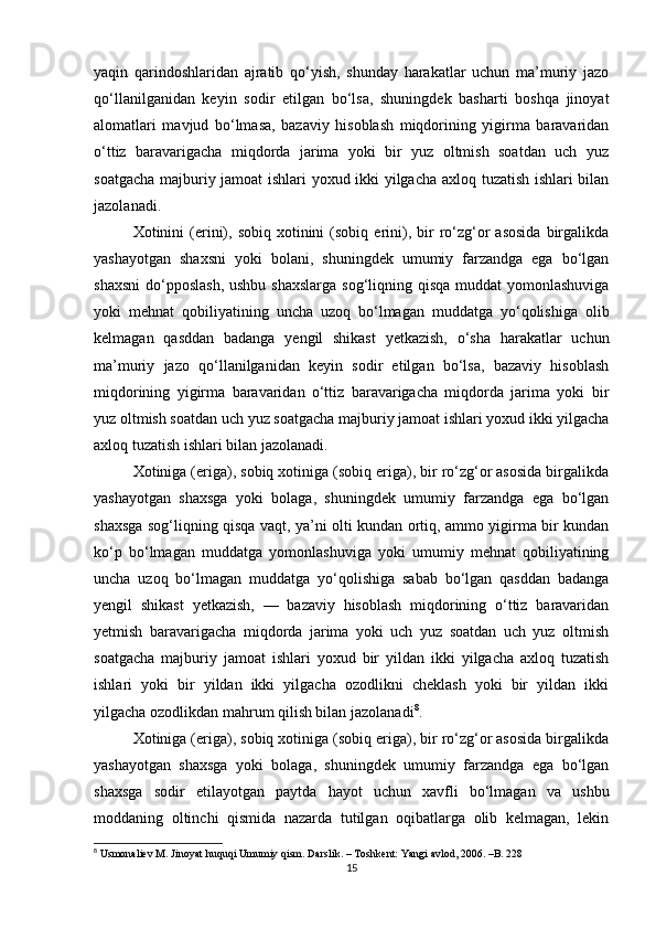 yaqin   qarindoshlaridan   ajratib   qo‘yish,   shunday   harakatlar   uchun   ma’muriy   jazo
qo‘llanilganidan   keyin   sodir   etilgan   bo‘lsa,   shuningdek   basharti   boshqa   jinoyat
alomatlari   mavjud   bo‘lmasa,   bazaviy   hisoblash   miqdorining   yigirma   baravaridan
o‘ttiz   baravarigacha   miqdorda   jarima   yoki   bir   yuz   oltmish   soatdan   uch   yuz
soatgacha majburiy jamoat ishlari yoxud ikki yilgacha axloq tuzatish ishlari bilan
jazolanadi.
Xotinini   (erini),  sobiq   xotinini  (sobiq  erini),  bir  ro‘zg‘or   asosida   birgalikda
yashayotgan   shaxsni   yoki   bolani,   shuningdek   umumiy   farzandga   ega   bo‘lgan
shaxsni  do‘pposlash,  ushbu shaxslarga sog‘liqning qisqa muddat  yomonlashuviga
yoki   mehnat   qobiliyatining   uncha   uzoq   bo‘lmagan   muddatga   yo‘qolishiga   olib
kelmagan   qasddan   badanga   yengil   shikast   yetkazish,   o‘sha   harakatlar   uchun
ma’muriy   jazo   qo‘llanilganidan   keyin   sodir   etilgan   bo‘lsa,   bazaviy   hisoblash
miqdorining   yigirma   baravaridan   o‘ttiz   baravarigacha   miqdorda   jarima   yoki   bir
yuz oltmish soatdan uch yuz soatgacha majburiy jamoat ishlari yoxud ikki yilgacha
axloq tuzatish ishlari bilan jazolanadi.
Xotiniga (eriga), sobiq xotiniga (sobiq eriga), bir ro‘zg‘or asosida birgalikda
yashayotgan   shaxsga   yoki   bolaga,   shuningdek   umumiy   farzandga   ega   bo‘lgan
shaxsga sog‘liqning qisqa vaqt, ya’ni olti kundan ortiq, ammo yigirma bir kundan
ko‘p   bo‘lmagan   muddatga   yomonlashuviga   yoki   umumiy   mehnat   qobiliyatining
uncha   uzoq   bo‘lmagan   muddatga   yo‘qolishiga   sabab   bo‘lgan   qasddan   badanga
yengil   shikast   yetkazish,   —   bazaviy   hisoblash   miqdorining   o‘ttiz   baravaridan
yetmish   baravarigacha   miqdorda   jarima   yoki   uch   yuz   soatdan   uch   yuz   oltmish
soatgacha   majburiy   jamoat   ishlari   yoxud   bir   yildan   ikki   yilgacha   axloq   tuzatish
ishlari   yoki   bir   yildan   ikki   yilgacha   ozodlikni   cheklash   yoki   bir   yildan   ikki
yilgacha ozodlikdan mahrum qilish bilan jazolanadi 8
.
Xotiniga (eriga), sobiq xotiniga (sobiq eriga), bir ro‘zg‘or asosida birgalikda
yashayotgan   shaxsga   yoki   bolaga,   shuningdek   umumiy   farzandga   ega   bo‘lgan
shaxsga   sodir   etilayotgan   paytda   hayot   uchun   xavfli   bo‘lmagan   va   ushbu
moddaning   oltinchi   qismida   nazarda   tutilgan   oqibatlarga   olib   kelmagan,   lekin
8
 Usmonaliev M. Jinoyat huquqi Umumiy qism. Darslik. – Toshkent: Yangi avlod, 2006. –B. 228
15 