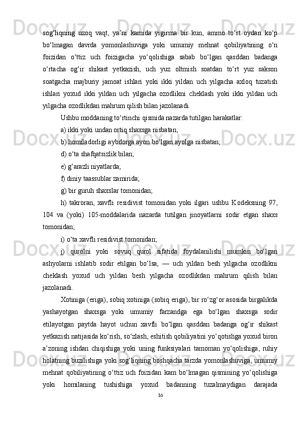 sog‘liqning   uzoq   vaqt,   ya’ni   kamida   yigirma   bir   kun,   ammo   to‘rt   oydan   ko‘p
bo‘lmagan   davrda   yomonlashuviga   yoki   umumiy   mehnat   qobiliyatining   o‘n
foizidan   o‘ttiz   uch   foizigacha   yo‘qolishiga   sabab   bo‘lgan   qasddan   badanga
o‘rtacha   og‘ir   shikast   yetkazish,   uch   yuz   oltmish   soatdan   to‘rt   yuz   sakson
soatgacha   majburiy   jamoat   ishlari   yoki   ikki   yildan   uch   yilgacha   axloq   tuzatish
ishlari   yoxud   ikki   yildan   uch   yilgacha   ozodlikni   cheklash   yoki   ikki   yildan   uch
yilgacha ozodlikdan mahrum qilish bilan jazolanadi.
Ushbu moddaning to‘rtinchi qismida nazarda tutilgan harakatlar:
a) ikki yoki undan ortiq shaxsga nisbatan;
b) homiladorligi aybdorga ayon bo‘lgan ayolga nisbatan;
d) o‘ta shafqatsizlik bilan;
e) g‘arazli niyatlarda;
f) diniy taassublar zamirida;
g) bir guruh shaxslar tomonidan;
h)   takroran,   xavfli   residivist   tomonidan   yoki   ilgari   ushbu   Kodeksning   97,
104   va   (yoki)   105-moddalarida   nazarda   tutilgan   jinoyatlarni   sodir   etgan   shaxs
tomonidan;
i) o‘ta xavfli residivist tomonidan;
j)   qurolni   yoki   sovuq   qurol   sifatida   foydalanilishi   mumkin   bo‘lgan
ashyolarni   ishlatib   sodir   etilgan   bo‘lsa,   —   uch   yildan   besh   yilgacha   ozodlikni
cheklash   yoxud   uch   yildan   besh   yilgacha   ozodlikdan   mahrum   qilish   bilan
jazolanadi.
Xotiniga (eriga), sobiq xotiniga (sobiq eriga), bir ro‘zg‘or asosida birgalikda
yashayotgan   shaxsga   yoki   umumiy   farzandga   ega   bo‘lgan   shaxsga   sodir
etilayotgan   paytda   hayot   uchun   xavfli   bo‘lgan   qasddan   badanga   og‘ir   shikast
yetkazish natijasida ko‘rish, so‘zlash, eshitish qobiliyatini yo‘qotishga yoxud biron
a’zoning   ishdan   chiqishiga   yoki   uning   funksiyalari   tamoman   yo‘qolishiga,   ruhiy
holatning buzilishiga yoki sog‘liqning boshqacha tarzda yomonlashuviga, umumiy
mehnat   qobiliyatining   o‘ttiz   uch   foizidan   kam   bo‘lmagan   qismining   yo‘qolishiga
yoki   homilaning   tushishiga   yoxud   badanning   tuzalmaydigan   darajada
16 