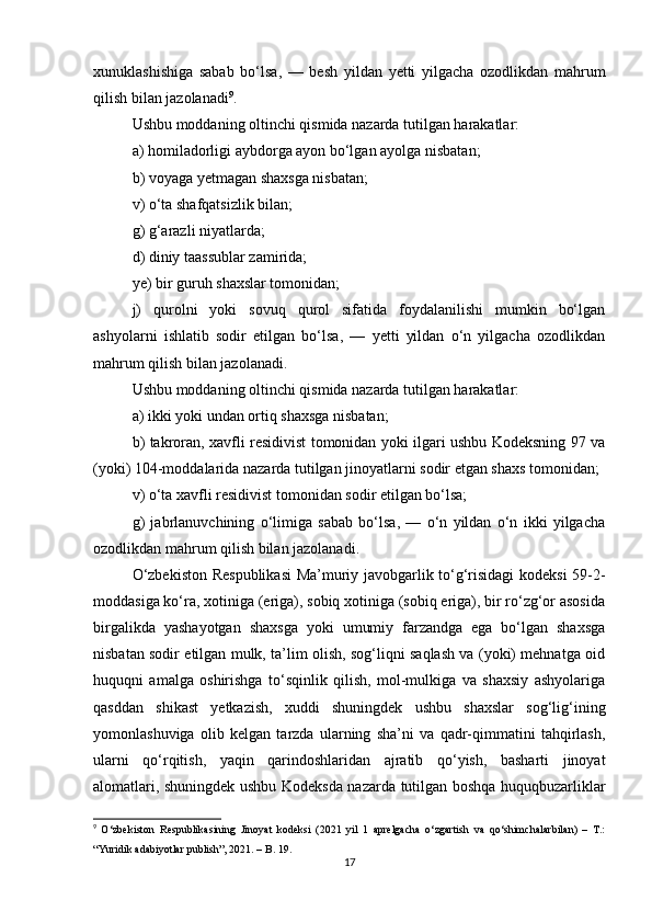 xunuklashishiga   sabab   bo‘lsa,   —   besh   yildan   yetti   yilgacha   ozodlikdan   mahrum
qilish bilan jazolanadi 9
.
Ushbu moddaning oltinchi qismida nazarda tutilgan harakatlar:
a) homiladorligi aybdorga ayon bo‘lgan ayolga nisbatan;
b) voyaga yetmagan shaxsga nisbatan;
v) o‘ta shafqatsizlik bilan;
g) g‘arazli niyatlarda;
d) diniy taassublar zamirida;
ye) bir guruh shaxslar tomonidan;
j)   qurolni   yoki   sovuq   qurol   sifatida   foydalanilishi   mumkin   bo‘lgan
ashyolarni   ishlatib   sodir   etilgan   bo‘lsa,   —   yetti   yildan   o‘n   yilgacha   ozodlikdan
mahrum qilish bilan jazolanadi.
Ushbu moddaning oltinchi qismida nazarda tutilgan harakatlar:
a) ikki yoki undan ortiq shaxsga nisbatan;
b) takroran, xavfli residivist tomonidan yoki ilgari ushbu Kodeksning 97 va
(yoki) 104-moddalarida nazarda tutilgan jinoyatlarni sodir etgan shaxs tomonidan;
v) o‘ta xavfli residivist tomonidan sodir etilgan bo‘lsa;
g)   jabrlanuvchining   o‘limiga   sabab   bo‘lsa,   —   o‘n   yildan   o‘n   ikki   yilgacha
ozodlikdan mahrum qilish bilan jazolanadi.
O‘zbekiston Respublikasi  Ma’muriy javobgarlik to‘g‘risidagi kodeksi 59-2-
moddasiga ko‘ra, xotiniga (eriga), sobiq xotiniga (sobiq eriga), bir ro‘zg‘or asosida
birgalikda   yashayotgan   shaxsga   yoki   umumiy   farzandga   ega   bo‘lgan   shaxsga
nisbatan sodir etilgan mulk, ta’lim olish, sog‘liqni saqlash va (yoki) mehnatga oid
huquqni   amalga   oshirishga   to‘sqinlik   qilish,   mol-mulkiga   va   shaxsiy   ashyolariga
qasddan   shikast   yetkazish,   xuddi   shuningdek   ushbu   shaxslar   sog‘lig‘ining
yomonlashuviga   olib   kelgan   tarzda   ularning   sha’ni   va   qadr-qimmatini   tahqirlash,
ularni   qo‘rqitish,   yaqin   qarindoshlaridan   ajratib   qo‘yish,   basharti   jinoyat
alomatlari, shuningdek ushbu Kodeksda nazarda tutilgan boshqa huquqbuzarliklar
9
  O‘zbekiston   Respublikasining   Jinoyat   kodeksi   (2021   yil   1   aprelgacha   o‘zgartish   va   qo‘shimchalarbilan)   –   T.:
“Yuridik adabiyotlar publish”, 2021. – B. 19.
17 