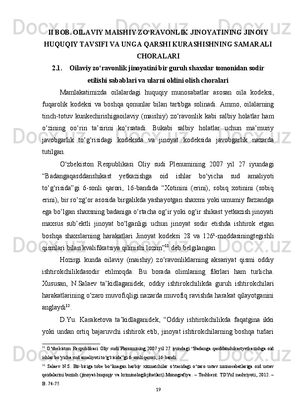 II BOB.   OILAVIY MAISHIY ZO‘RAVONLIK JINOYATINING JINOIY
HUQUQIY TAVSIFI VA UNGA QARSHI KURASHISHNING SAMARALI
CHORALARI
2.1. Oilaviy zo‘ravonlik jinoyatini bir guruh shaxslar tomonidan sodir
etilishi sabablari va ularni oldini olish choralari
Mamlakatimizda   oilalardagi   huquqiy   munosabatlar   asosan   oila   kodeksi,
fuqarolik   kodeksi   va   boshqa   qonunlar   bilan   tartibga   solinadi.   Ammo,   oilalarning
tinch-totuv   kunkechirishigaoilaviy   (maishiy)   zo‘ravonlik  kabi   salbiy   holatlar   ham
o‘zining   oo‘rin   ta’sirini   ko‘rsatadi.   Bukabi   salbiy   holatlar   uchun   ma’muriy
javobgarlik   to‘g‘risidagi   kodeksda   va   jinoyat   kodeksida   javobgarlik   nazarda
tutilgan.
O‘zbekiston   Respublikasi   Oliy   sudi   Plenumining   2007   yil   27   iyundagi
“Badangaqasddanshikast   yetkazishga   oid   ishlar   bo‘yicha   sud   amaliyoti
to‘g‘risida”gi   6-sonli   qarori,   16-bandida   “Xotinini   (erini),   sobiq   xotinini   (sobiq
erini), bir ro‘zg‘or asosida birgalikda yashayotgan shaxsni yoki umumiy farzandga
ega bo‘lgan shaxsning badaniga o‘rtacha og‘ir yoki og‘ir shikast yetkazish jinoyati
maxsus   sub’ektli   jinoyat   bo‘lganligi   uchun   jinoyat   sodir   etishda   ishtirok   etgan
boshqa   shaxslarning   harakatlari   Jinoyat   kodeksi   28   va   126¹-moddasiningtegishli
qismlari bilan kvalifikatsiya qilinishi lozim” 11
 deb belgilangan.
Hozirgi   kunda   oilaviy   (maishiy)   zo‘ravonliklarning   aksariyat   qismi   oddiy
ishtirokchilikdasodir   etilmoqda.   Bu   borada   olimlaning   fikrlari   ham   turlicha.
Xususan,   N.Salaev   ta’kidlaganidek,   oddiy   ishtirokchilikda   guruh   ishtirokchilari
harakatlarining o‘zaro muvofiqligi nazarda muvofiq ravishda harakat qilayotganini
anglaydi 12
.
D.Yu.   Karaketova   ta’kidlaganidek,   “Oddiy   ishtirokchilikda   faqatgina   ikki
yoki undan ortiq bajaruvchi  ishtirok etib, jinoyat ishtirokchilarning boshqa  turlari
11
  O‘zbekiston Respublikasi Oliy sudi Plenumining 2007 yil 27 iyundagi  “Badanga qasddanshikastyetkazishga oid
ishlar bo‘yicha sud amaliyoti to‘g‘risida”gi 6-sonli qarori, 16-bandi.
12
  Salaev   N.S.   Bir-biriga   tobe   bo‘lmagan   harbiy   xizmatchilar   o‘rtasidagi   o‘zaro   ustav   munosabatlariga   oid   ustav
qoidalarini buzish (jinoyat-huquqiy va kriminologikjihatlari).Monografiya.  – Toshkent: TDYuI nashriyoti, 2012. –
B. 74-75
19 