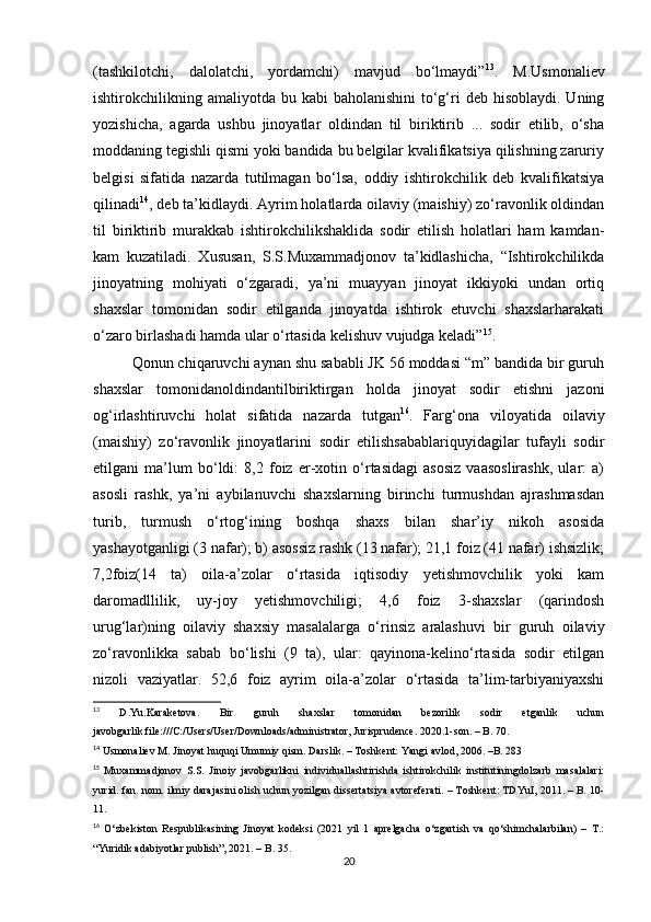 (tashkilotchi,   dalolatchi,   yordamchi)   mavjud   bo‘lmaydi” 13
.   M.Usmonaliev
ishtirokchilikning  amaliyotda  bu kabi   baholanishini   to‘g‘ri   deb hisoblaydi.  Uning
yozishicha,   agarda   ushbu   jinoyatlar   oldindan   til   biriktirib   ...   sodir   etilib,   o‘sha
moddaning tegishli qismi yoki bandida bu belgilar kvalifikatsiya qilishning zaruriy
belgisi   sifatida   nazarda   tutilmagan   bo‘lsa,   oddiy   ishtirokchilik   deb   kvalifikatsiya
qilinadi 14
, deb ta’kidlaydi. Ayrim holatlarda oilaviy (maishiy) zo‘ravonlik oldindan
til   biriktirib   murakkab   ishtirokchilikshaklida   sodir   etilish   holatlari   ham   kamdan-
kam   kuzatiladi.   Xususan,   S.S.Muxammadjonov   ta’kidlashicha,   “Ishtirokchilikda
jinoyatning   mohiyati   o‘zgaradi,   ya’ni   muayyan   jinoyat   ikkiyoki   undan   ortiq
shaxslar   tomonidan   sodir   etilganda   jinoyatda   ishtirok   etuvchi   shaxslarharakati
o‘zaro birlashadi hamda ular o‘rtasida kelishuv vujudga keladi” 15
.
Qonun chiqaruvchi aynan shu sababli JK 56 moddasi “m” bandida bir guruh
shaxslar   tomonidanoldindantilbiriktirgan   holda   jinoyat   sodir   etishni   jazoni
og‘irlashtiruvchi   holat   sifatida   nazarda   tutgan 16
.   Farg‘ona   viloyatida   oilaviy
(maishiy)   zo‘ravonlik   jinoyatlarini   sodir   etilishsabablariquyidagilar   tufayli   sodir
etilgani   ma’lum   bo‘ldi:   8,2   foiz   er-xotin   o‘rtasidagi   asosiz   vaasoslirashk,   ular:   a)
asosli   rashk,   ya’ni   aybilanuvchi   shaxslarning   birinchi   turmushdan   ajrashmasdan
turib,   turmush   o‘rtog‘ining   boshqa   shaxs   bilan   shar’iy   nikoh   asosida
yashayotganligi (3 nafar); b) asossiz rashk (13 nafar); 21,1 foiz (41 nafar) ishsizlik;
7,2foiz(14   ta)   oila-a’zolar   o‘rtasida   iqtisodiy   yetishmovchilik   yoki   kam
daromadllilik,   uy-joy   yetishmovchiligi;   4,6   foiz   3-shaxslar   (qarindosh
urug‘lar)ning   oilaviy   shaxsiy   masalalarga   o‘rinsiz   aralashuvi   bir   guruh   oilaviy
zo‘ravonlikka   sabab   bo‘lishi   (9   ta),   ular:   qayinona-kelino‘rtasida   sodir   etilgan
nizoli   vaziyatlar.   52,6   foiz   ayrim   oila-a’zolar   o‘rtasida   ta’lim-tarbiyaniyaxshi
13
  D.Yu.Karaketova.   Bir   guruh   shaxslar   tomonidan   bezorilik   sodir   etganlik   uchun
javobgarlik.file:///C:/Users/User/Downloads/administrator, Jurisprudence. 2020.1-son. – B. 70.
14
 Usmonaliev M. Jinoyat huquqi Umumiy qism. Darslik. – Toshkent: Yangi avlod, 2006. –B. 283
15
  Muxammadjonov   S.S.   Jinoiy   javobgarlikni   individuallashtirishda   ishtirokchilik   institutiningdolzarb   masalalari:
yurid. fan. nom. ilmiy darajasini olish uchun yozilgan dissertatsiya avtoreferati. – Toshkent: TDYuI, 2011. – B. 10-
11.
16
  O‘zbekiston   Respublikasining   Jinoyat   kodeksi   (2021   yil   1   aprelgacha   o‘zgartish   va   qo‘shimchalarbilan)   –   T.:
“Yuridik adabiyotlar publish”, 2021. – B. 35.
20 