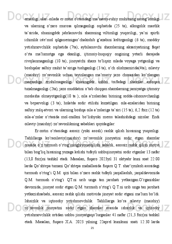 emasligi, ular: oilada er-xotin o‘rtasidagi ma’naviy-ruhiy muhitning nosog‘lomligi
va   ularning   o‘zaro   murosa   qilmaganligi   oqibatida   (25   ta);   alkogolik   mastlik
ta’sirida,   shuningdek   jabrlanuvchi   shaxsning   viltimligi   yuqoriligi,   ya’ni   spirtli
ichimlik   iste’mol   qilganerinigao‘chakishib   g‘azabini   keltirganligi   (6   ta);   moddiy
yetishmovchilik   oqibatida   (7ta);   aybilanuvchi   shaxslarning   aksariyatining   faqat
o‘rta   ma’lumotga   ega   ekanligi,   ijtimoiy-huquqiy   ongining   yetarli   darajada
rivojlanmaganligi   (10   ta);   jinoyatchi   shaxs   to‘liqsiz   oilada   voyaga   yetganligi   va
boshqalar salbiy muhit ta’siriga tushganligi (3 ta); o‘ch olishzamirida(4ta); oilaviy
(maishiy)   zo‘ravonlik   uchun   tayinlangan   ma’muriy   jazo   chorasidan   ko‘zlangan
maqsadiga   erishilmaganligi   shuningdek   ushbu   toifadagi   shaxslar   axloqan
tuzalmaganligi (2ta); jazo muddatini o‘tab chiqqan shaxslarning jamiyatga ijtimoiy
moslasha   olmayotganligi(10   ta   );   oila   a’zolaridan   birining   sodda-ishonuvchanligi
va   beparvoligi   (3   ta);   holatda   sodir   etilishi   kuzatilgan.   oila-azalaridan   birining
salbiy xulq-atvori va ularning boshqa oila a’zolariga ta’siri (15 ta); 6,2 foiz (12 ta)
oila-a’zolar   o‘rtasida   mol-mulkni   bo‘lishyoki   meros   talashishdagi   nizolar.   Endi
oilaviy (maishiy) zo‘ravonlikning sabablari quyidagilar:
Er-xotin   o‘rtasidagi   asosiz   (yoki   asosli)   rashk   qilish   hissining   yuqoriligi.
Tahlillarga   ko‘raoilaviy(maishiy)   zo‘ravonlik   jinoyatini   sodir   etgan   shaxslar
orasida o‘z turmush o‘rtog‘ininghiyonatqilishi sababli, asossiz rashk qilish motivi
bilan bog‘liq hissining yuzaga kelishi tufayli ushbujinoyatni sodir etganlar 13 nafar
(13,0   foiz)ni   tashkil   etadi.   Masalan,   fuqaro   2023yil   31   oktyabr   kuni   soat   22:00
larda Qo‘shtepa tumani Qo‘shtepa mahallasida fuqaro Q.T. shar’iynikoh asosidagi
turmush o‘rtog‘i  Q.M. qizi bilan o‘zaro rashk tufayli  janjallashib, janjaldavomida
Q.M.   turmush   o‘rtog‘i   QT.ni   urib   unga   tan   jarohati   yetkazgan.O‘rganishlar
davomida, jinoyat sodir etgan Q.M. turmush o‘rtog‘i Q.T.ni urib unga tan jarohati
yetkazishsababi, asossiz rashk qilishi motivida jinoyat sodir etgani ma’lum bo‘ldi.
Ishsizlik   va   iqtisodiy   yetishmovchilik.   Tahlillarga   ko‘ra   oilaviy   (maishiy)
zo‘ravonlik   jinoyatini   sodir   etgan   shaxslar   orasida   ishsizlik   va   iqtisodiy
yetishmovchilik ortidan ushbu jinoyatgaqo‘lurganlar 41 nafar (21,3 foiz)ni tashkil
etadi.   Masalan,   fuqaro   X.A.   2023   yilning   22aprel   kunikuni   soati   12:30   larda
21 