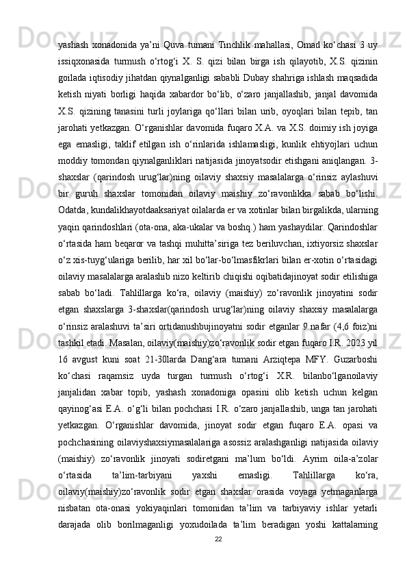 yashash   xonadonida   ya’ni   Quva   tumani   Tinchlik   mahallasi,   Omad   ko‘chasi   3   uy
issiqxonasida   turmush   o‘rtog‘i   X.   S.   qizi   bilan   birga   ish   qilayotib,   X.S.   qizinin
goilada iqtisodiy jihatdan qiynalganligi sababli Dubay shahriga ishlash maqsadida
ketish   niyati   borligi   haqida   xabardor   bo‘lib,   o‘zaro   janjallashib,   janjal   davomida
X.S.   qizining   tanasini   turli   joylariga   qo‘llari   bilan   urib,   oyoqlari   bilan   tepib,   tan
jarohati yetkazgan. O‘rganishlar davomida fuqaro X.A. va X.S. doimiy ish joyiga
ega   emasligi,   taklif   etilgan   ish   o‘rinlarida   ishlamasligi,   kunlik   ehtiyojlari   uchun
moddiy tomondan qiynalganliklari natijasida jinoyatsodir etishgani aniqlangan. 3-
shaxslar   (qarindosh   urug‘lar)ning   oilaviy   shaxsiy   masalalarga   o‘rinsiz   aylashuvi
bir   guruh   shaxslar   tomonidan   oilaviy   maishiy   zo‘ravonlikka   sabab   bo‘lishi.
Odatda, kundalikhayotdaaksariyat oilalarda er va xotinlar bilan birgalikda, ularning
yaqin qarindoshlari (ota-ona, aka-ukalar va boshq.) ham yashaydilar. Qarindoshlar
o‘rtasida ham beqaror va tashqi muhitta’siriga tez beriluvchan, ixtiyorsiz shaxslar
o‘z xis-tuyg‘ulariga berilib, har xil bo‘lar-bo‘lmasfikrlari bilan er-xotin o‘rtasidagi
oilaviy masalalarga aralashib nizo keltirib chiqishi oqibatidajinoyat sodir etilishiga
sabab   bo‘ladi.   Tahlillarga   ko‘ra,   oilaviy   (maishiy)   zo‘ravonlik   jinoyatini   sodir
etgan   shaxslarga   3-shaxslar(qarindosh   urug‘lar)ning   oilaviy   shaxsiy   masalalarga
o‘rinsiz aralashuvi  ta’siri  ortidanushbujinoyatni  sodir  etganlar  9 nafar (4,6 foiz)ni
tashkil etadi. Masalan, oilaviy(maishiy)zo‘ravonlik sodir etgan fuqaro I.R. 2023 yil
16   avgust   kuni   soat   21-30larda   Dang‘ara   tumani   Arziqtepa   MFY.   Guzarboshi
ko‘chasi   raqamsiz   uyda   turgan   turmush   o‘rtog‘i   X.R.   bilanbo‘lganoilaviy
janjalidan   xabar   topib,   yashash   xonadoniga   opasini   olib   ketish   uchun   kelgan
qayinog‘asi   E.A.  o‘g‘li  bilan  pochchasi  I.R.  o‘zaro  janjallashib,  unga tan  jarohati
yetkazgan.   O‘rganishlar   davomida,   jinoyat   sodir   etgan   fuqaro   E.A.   opasi   va
pochchasining  oilaviyshaxsiymasalalariga  asossiz  aralashganligi  natijasida  oilaviy
(maishiy)   zo‘ravonlik   jinoyati   sodiretgani   ma’lum   bo‘ldi.   Ayrim   oila-a’zolar
o‘rtasida   ta’lim-tarbiyani   yaxshi   emasligi.   Tahlillarga   ko‘ra,
oilaviy(maishiy)zo‘ravonlik   sodir   etgan   shaxslar   orasida   voyaga   yetmaganlarga
nisbatan   ota-onasi   yokiyaqinlari   tomonidan   ta’lim   va   tarbiyaviy   ishlar   yetarli
darajada   olib   borilmaganligi   yoxudoilada   ta’lim   beradigan   yoshi   kattalarning
22 