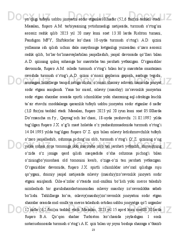 yo‘qligi   tufayli   ushbu   jinoyatni   sodir   etganlar102nafar   (52,6   foiz)ni   tashkil   etadi.
Masalan,   fuqaro   A.M.   tarbiyasining   yetishmasligi   natijasida,   turmush   o‘rtog‘ini
asossiz   rashk   qilib   2023   yil   20   may   kuni   soat   13:30   larda   Rishton   tumani,
Pandigon   MFY,   Shifokorlar   ko‘chasi   10-uyda   turmush   o‘rtog‘i   A.D.   qizini
yollanma   ish   qilish   uchun   dala   maydoniga   ketganligi   yuzasidan   o‘zaro   asossiz
rashk   qilib,   bo‘lar-bo‘lmasvajlarbilan   janjallashib,   janjal   davomida   qo‘llari   bilan
A.D.   qizining   quloq   sohasiga   bir   marotaba   tan   jarohati   yetkazgan.   O‘rganishlar
davomida,   fuqaro   A.M.   oilada   turmush   o‘rtog‘i   bilan   ko‘p   marotaba   muntazam
ravishda   turmush   o‘rtog‘i   A.D.   qizini   o‘rinsiz   gaplarini   gapirib,   asabiga   tegishi,
arimagan holatlarga tanqid ostiga olishi, o‘rinsiz shaxsiy adovati zamirida jinoyat
sodir   etgani   aniqlandi.   Yana   bir   misol,   oilaviy   (maishiy)   zo‘ravonlik   jinoyatini
sodir  etgan  shaxslar  orasida  spirtli  ichimliklar  yoki   shaxsning  aql-idrokiga  kuchli
ta’sir   etuvchi   moddalarga   qaramlik   tufayli   ushbu   jinoyatni   sodir   etganlar   6   nafar
(3,0   foiz)ni   tashkil   etadi.   Masalan,   fuqaro   2023   yil   20   iyun   kuni   soat   05:00larda
Do‘rmancha   m.f.y.,   Qayrag‘och   ko‘chasi,   18-uyda   yashovchi   21.02.1992   yilda
tug‘ilgan fuqaro J.X. o‘g‘li  mast  holatda o‘z yashashxonadonida  turmush o‘rtog‘i
14.04.1993 yilda  tug‘ilgan  fuqaro  O‘.Z. qizi   bilan oilaviy  kelishmovchilik  tufayli
o‘zaro janjallashib, oshxona pichog‘ini olib, turmush o‘rtog‘i  O‘.Z. qizining o‘ng
yelka sohasi  orqa tomoniga ikki  marotaba  urib tan jarohati  yetkazib, shuvaqtning
o‘zida   o‘z   joniga   qasd   qilish   maqsadida   o‘sha   oshxona   pichog‘i   bilan
o‘ziningbo‘yinsohasi   old   tomonini   kesib,   o‘ziga-o‘zi   tan   jarohati   yetkazgan.
O‘rganishlar   davomida,   fuqaro   J.X.   spirtli   ichimliklar   iste’mol   qilishga   ruju
qo‘ygani,   doimiy   janjal   natijasida   oilaviy   (maishiy)zo‘ravonlik   jinoyati   sodir
etgani   aniqlandi.   Oila-a’zolar   o‘rtasida   mol-mulkni   bo‘lish   yoki   meros   talashib
nizolashish   bir   guruhshaxslartomonidan   oilaviy   maishiy   zo‘ravonlikka   sabab
bo‘lishi.   Tahlillarga   ko‘ra,   oilaviy(maishiy)zo‘ravonlik   jinoyatini   sodir   etgan
shaxslar orasida mol-mulk va meros talashish ortidan ushbu jinoyatga qo‘l urganlar
12 nafar (6,2 foiz)ni tashkil etadi. Masalan, 2023 yil 15 aprel kuni soat08:30 larda
fuqaro   B.A.   Qo‘qon   shahar   Turkiston   ko‘chasida   joylashgan   1   sonli
notariusbinosida turmush o‘rtog‘i A.K. qizi bilan uy joyni boshqa shaxsga o‘tkazib
23 