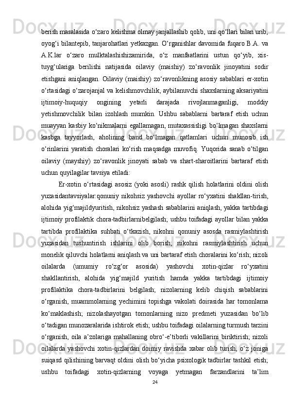 berish masalasida o‘zaro kelishma olmay janjallashib qolib, uni qo‘llari bilan urib,
oyog‘i bilantepib, tanjarohatlari yetkazgan. O‘rganishlar davomida fuqaro B.A. va
A.K.lar   o‘zaro   mulktalashishizamirida,   o‘z   manfaatlarini   ustun   qo‘yib,   xis-
tuyg‘ulariga   berilishi   natijasida   oilaviy   (maishiy)   zo‘ravonlik   jinoyatini   sodir
etishgani   aniqlangan.   Oilaviy   (maishiy)   zo‘ravonlikning   asosiy   sabablari   er-xotin
o‘rtasidagi o‘zarojanjal va kelishmovchilik, aybilanuvchi shaxslarning aksariyatini
ijtimoiy-huquqiy   ongining   yetarli   darajada   rivojlanmaganligi,   moddiy
yetishmovchilik   bilan   izohlash   mumkin.   Ushbu   sabablarni   bartaraf   etish   uchun
muayyan kasbiy  ko‘nikmalarni  egallamagan, mutaxassisligi  bo‘lmagan shaxslarni
kasbga   tayyorlash,   aholining   band   bo‘lmagan   qatlamlari   uchun   munosib   ish
o‘rinlarini   yaratish   choralari   ko‘rish   maqsadga   muvofiq.   Yuqorida   sanab   o‘tilgan
oilaviy   (mayshiy)   zo‘ravonlik   jinoyati   sabab   va   shart-sharoitlarini   bartaraf   etish
uchun quyilagilar tavsiya etiladi:
Er-xotin   o‘rtasidagi   asosiz   (yoki   asosli)   rashk   qilish   holatlarini   oldini   olish
yuzasidantavsiyalar:qonuniy   nikohsiz   yashovchi   ayollar   ro‘yxatini   shakllan-tirish,
alohida yig‘majildyuritish, nikohsiz yashash sabablarini aniqlash, yakka tartibdagi
ijtimoiy profilaktik chora-tadbirlarnibelgilash; ushbu toifadagi ayollar bilan yakka
tartibda   profilaktika   suhbati   o‘tkazish,   nikohni   qonuniy   asosda   rasmiylashtirish
yuzasidan   tushuntirish   ishlarini   olib   borish;   nikohni   rasmiylashtirish   uchun
monelik qiluvchi holatlarni aniqlash va uni bartaraf etish choralarini ko‘rish; nizoli
oilalarda   (umumiy   ro‘zg‘or   asosida)   yashovchi   xotin-qizlar   ro‘yxatini
shakllantirish,   alohida   yig‘majild   yuritish   hamda   yakka   tartibdagi   ijtimoiy
profilaktika   chora-tadbirlarini   belgilash;   nizolarning   kelib   chiqish   sabablarini
o‘rganish,   muammolarning   yechimini   topishga   vakolati   doirasida   har   tomonlama
ko‘maklashish;   nizolashayotgan   tomonlarning   nizo   predmeti   yuzasidan   bo‘lib
o‘tadigan munozaralarida ishtirok etish; ushbu toifadagi oilalarning turmush tarzini
o‘rganish,   oila   a’zolariga   mahallaning   obro‘-e’tiborli   vakillarini   biriktirish;   nizoli
oilalarda   yashovchi   xotin-qizlardan   doimiy   ravishda   xabar   olib   turish,   o‘z   joniga
suiqasd qilishining barvaqt oldini olish bo‘yicha psixologik tadbirlar tashkil etish;
ushbu   toifadagi   xotin-qizlarning   voyaga   yetmagan   farzandlarini   ta’lim
24 