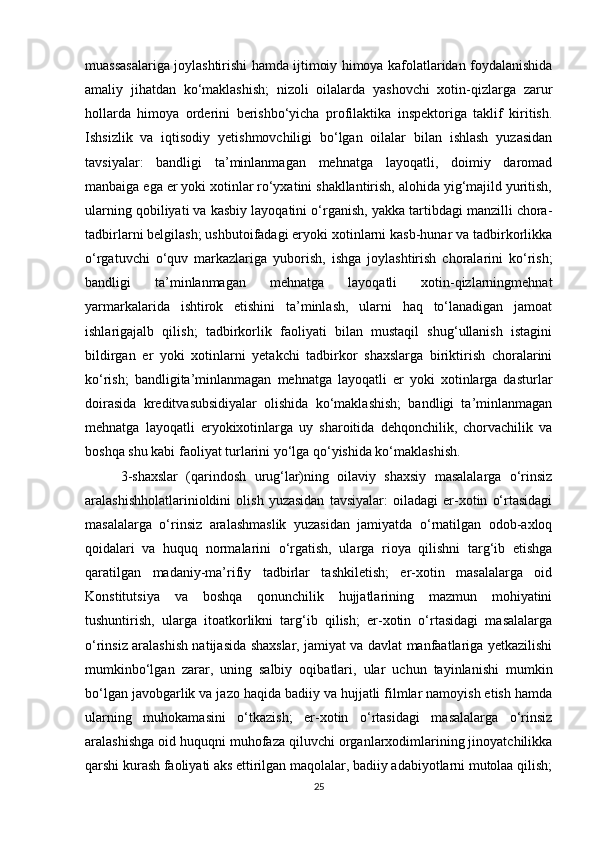 muassasalariga joylashtirishi hamda ijtimoiy himoya kafolatlaridan foydalanishida
amaliy   jihatdan   ko‘maklashish;   nizoli   oilalarda   yashovchi   xotin-qizlarga   zarur
hollarda   himoya   orderini   berishbo‘yicha   profilaktika   inspektoriga   taklif   kiritish.
Ishsizlik   va   iqtisodiy   yetishmovchiligi   bo‘lgan   oilalar   bilan   ishlash   yuzasidan
tavsiyalar:   bandligi   ta’minlanmagan   mehnatga   layoqatli,   doimiy   daromad
manbaiga ega er yoki xotinlar ro‘yxatini shakllantirish, alohida yig‘majild yuritish,
ularning qobiliyati va kasbiy layoqatini o‘rganish, yakka tartibdagi manzilli chora-
tadbirlarni belgilash; ushbutoifadagi eryoki xotinlarni kasb-hunar va tadbirkorlikka
o‘rgatuvchi   o‘quv   markazlariga   yuborish,   ishga   joylashtirish   choralarini   ko‘rish;
bandligi   ta’minlanmagan   mehnatga   layoqatli   xotin-qizlarningmehnat
yarmarkalarida   ishtirok   etishini   ta’minlash,   ularni   haq   to‘lanadigan   jamoat
ishlarigajalb   qilish;   tadbirkorlik   faoliyati   bilan   mustaqil   shug‘ullanish   istagini
bildirgan   er   yoki   xotinlarni   yetakchi   tadbirkor   shaxslarga   biriktirish   choralarini
ko‘rish;   bandligita’minlanmagan   mehnatga   layoqatli   er   yoki   xotinlarga   dasturlar
doirasida   kreditvasubsidiyalar   olishida   ko‘maklashish;   bandligi   ta’minlanmagan
mehnatga   layoqatli   eryokixotinlarga   uy   sharoitida   dehqonchilik,   chorvachilik   va
boshqa shu kabi faoliyat turlarini yo‘lga qo‘yishida ko‘maklashish.
3-shaxslar   (qarindosh   urug‘lar)ning   oilaviy   shaxsiy   masalalarga   o‘rinsiz
aralashishholatlarinioldini   olish   yuzasidan   tavsiyalar:   oiladagi   er-xotin   o‘rtasidagi
masalalarga   o‘rinsiz   aralashmaslik   yuzasidan   jamiyatda   o‘rnatilgan   odob-axloq
qoidalari   va   huquq   normalarini   o‘rgatish,   ularga   rioya   qilishni   targ‘ib   etishga
qaratilgan   madaniy-ma’rifiy   tadbirlar   tashkiletish;   er-xotin   masalalarga   oid
Konstitutsiya   va   boshqa   qonunchilik   hujjatlarining   mazmun   mohiyatini
tushuntirish,   ularga   itoatkorlikni   targ‘ib   qilish;   er-xotin   o‘rtasidagi   masalalarga
o‘rinsiz aralashish natijasida shaxslar, jamiyat va davlat manfaatlariga yetkazilishi
mumkinbo‘lgan   zarar,   uning   salbiy   oqibatlari,   ular   uchun   tayinlanishi   mumkin
bo‘lgan javobgarlik va jazo haqida badiiy va hujjatli filmlar namoyish etish hamda
ularning   muhokamasini   o‘tkazish;   er-xotin   o‘rtasidagi   masalalarga   o‘rinsiz
aralashishga oid huquqni muhofaza qiluvchi organlarxodimlarining jinoyatchilikka
qarshi kurash faoliyati aks ettirilgan maqolalar, badiiy adabiyotlarni mutolaa qilish;
25 