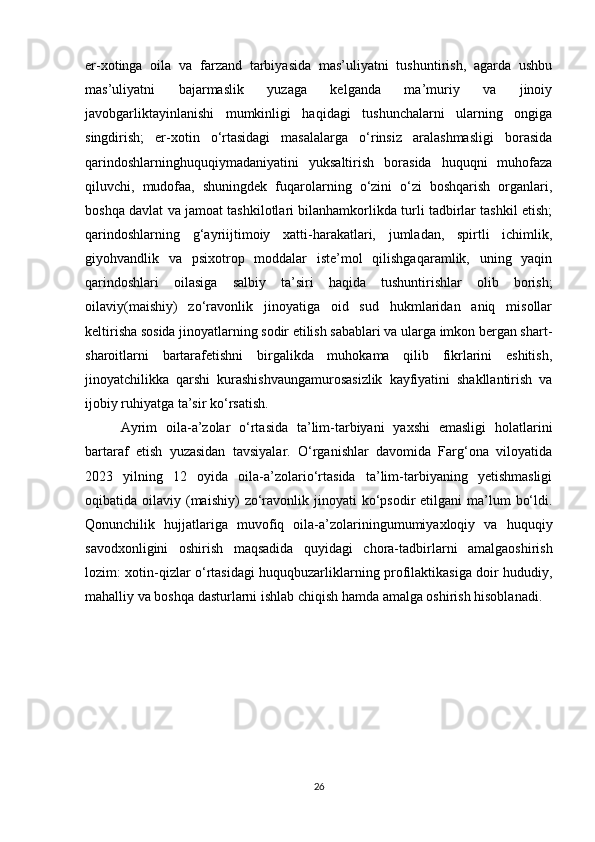 er-xotinga   oila   va   farzand   tarbiyasida   mas’uliyatni   tushuntirish,   agarda   ushbu
mas’uliyatni   bajarmaslik   yuzaga   kelganda   ma’muriy   va   jinoiy
javobgarliktayinlanishi   mumkinligi   haqidagi   tushunchalarni   ularning   ongiga
singdirish;   er-xotin   o‘rtasidagi   masalalarga   o‘rinsiz   aralashmasligi   borasida
qarindoshlarninghuquqiymadaniyatini   yuksaltirish   borasida   huquqni   muhofaza
qiluvchi,   mudofaa,   shuningdek   fuqarolarning   o‘zini   o‘zi   boshqarish   organlari,
boshqa davlat va jamoat tashkilotlari bilanhamkorlikda turli tadbirlar tashkil etish;
qarindoshlarning   g‘ayriijtimoiy   xatti-harakatlari,   jumladan,   spirtli   ichimlik,
giyohvandlik   va   psixotrop   moddalar   iste’mol   qilishgaqaramlik,   uning   yaqin
qarindoshlari   oilasiga   salbiy   ta’siri   haqida   tushuntirishlar   olib   borish;
oilaviy(maishiy)   zo‘ravonlik   jinoyatiga   oid   sud   hukmlaridan   aniq   misollar
keltirisha sosida jinoyatlarning sodir etilish sabablari va ularga imkon bergan shart-
sharoitlarni   bartarafetishni   birgalikda   muhokama   qilib   fikrlarini   eshitish,
jinoyatchilikka   qarshi   kurashishvaungamurosasizlik   kayfiyatini   shakllantirish   va
ijobiy ruhiyatga ta’sir ko‘rsatish.
Ayrim   oila-a’zolar   o‘rtasida   ta’lim-tarbiyani   yaxshi   emasligi   holatlarini
bartaraf   etish   yuzasidan   tavsiyalar.   O‘rganishlar   davomida   Farg‘ona   viloyatida
2023   yilning   12   oyida   oila-a’zolario‘rtasida   ta’lim-tarbiyaning   yetishmasligi
oqibatida oilaviy  (maishiy)   zo‘ravonlik  jinoyati  ko‘psodir  etilgani   ma’lum   bo‘ldi.
Qonunchilik   hujjatlariga   muvofiq   oila-a’zolariningumumiyaxloqiy   va   huquqiy
savodxonligini   oshirish   maqsadida   quyidagi   chora-tadbirlarni   amalgaoshirish
lozim: xotin-qizlar o‘rtasidagi huquqbuzarliklarning profilaktikasiga doir hududiy,
mahalliy va boshqa dasturlarni ishlab chiqish hamda amalga oshirish hisoblanadi.
26 