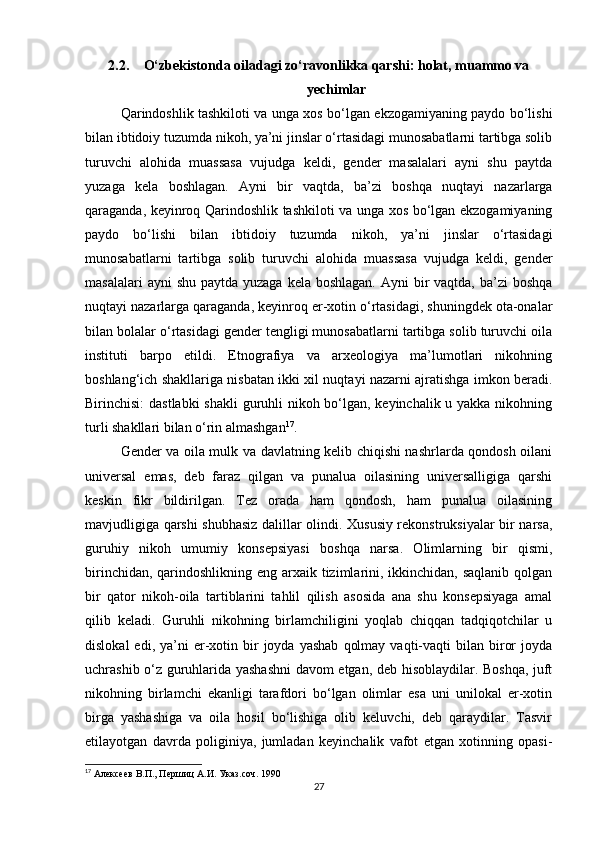 2.2. O‘zbekistonda oiladagi zo‘ravonlikka qarshi: holat, muammo va
yechimlar
Qarindoshlik tashkiloti va unga xos bo‘lgan ekzogamiyaning paydo bo‘lishi
bilan ibtidoiy tuzumda nikoh, ya’ni jinslar o‘rtasidagi munosabatlarni tartibga solib
turuvchi   alohida   muassasa   vujudga   keldi,   gender   masalalari   ayni   shu   paytda
yuzaga   kela   boshlagan.   Ayni   bir   vaqtda,   ba’zi   boshqa   nuqtayi   nazarlarga
qaraganda, keyinroq Qarindoshlik tashkiloti va unga xos bo‘lgan ekzogamiyaning
paydo   bo‘lishi   bilan   ibtidoiy   tuzumda   nikoh,   ya’ni   jinslar   o‘rtasidagi
munosabatlarni   tartibga   solib   turuvchi   alohida   muassasa   vujudga   keldi,   gender
masalalari  ayni  shu  paytda yuzaga  kela boshlagan.  Ayni  bir  vaqtda, ba’zi  boshqa
nuqtayi nazarlarga qaraganda, keyinroq er-xotin o‘rtasidagi, shuningdek ota-onalar
bilan bolalar o‘rtasidagi gender tengligi munosabatlarni tartibga solib turuvchi oila
instituti   barpo   etildi.   Etnografiya   va   arxeologiya   ma’lumotlari   nikohning
boshlang‘ich shakllariga nisbatan ikki xil nuqtayi nazarni ajratishga imkon beradi.
Birinchisi:  dastlabki  shakli  guruhli nikoh bo‘lgan, keyinchalik u yakka nikohning
turli shakllari bilan o‘rin almashgan 17
.
Gender va oila mulk va davlatning kelib chiqishi nashrlarda qondosh oilani
universal   emas,   deb   faraz   qilgan   va   punalua   oilasining   universalligiga   qarshi
keskin   fikr   bildirilgan.   Tez   orada   ham   qondosh,   ham   punalua   oilasining
mavjudligiga qarshi shubhasiz dalillar olindi. Xususiy rekonstruksiyalar bir narsa,
guruhiy   nikoh   umumiy   konsepsiyasi   boshqa   narsa.   Olimlarning   bir   qismi,
birinchidan, qarindoshlikning eng arxaik tizimlarini, ikkinchidan, saqlanib qolgan
bir   qator   nikoh-oila   tartiblarini   tahlil   qilish   asosida   ana   shu   konsepsiyaga   amal
qilib   keladi.   Guruhli   nikohning   birlamchiligini   yoqlab   chiqqan   tadqiqotchilar   u
dislokal  edi,  ya’ni   er-xotin  bir   joyda  yashab   qolmay   vaqti-vaqti  bilan  biror  joyda
uchrashib o‘z guruhlarida yashashni davom etgan, deb hisoblaydilar. Boshqa, juft
nikohning   birlamchi   ekanligi   tarafdori   bo‘lgan   olimlar   esa   uni   unilokal   er-xotin
birga   yashashiga   va   oila   hosil   bo‘lishiga   olib   keluvchi,   deb   qaraydilar.   Tasvir
etilayotgan   davrda   poliginiya,   jumladan   keyinchalik   vafot   etgan   xotinning   opasi-
17
 Алексеев В.П., Першиц А.И. Указ.соч. 1990
27 