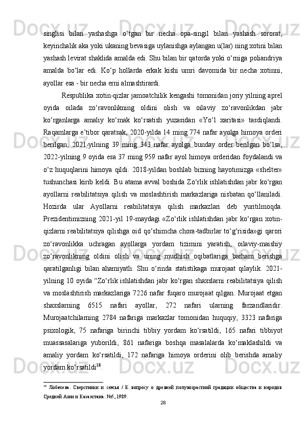 singlisi   bilan   yashashga   o‘tgan   bir   necha   opa-singil   bilan   yashash   sororat,
keyinchalik aka yoki ukaning bevasiga uylanishga aylangan u(lar) ning xotini bilan
yashash levirat shaklida amalda edi. Shu bilan bir qatorda yoki o‘rniga poliandriya
amalda   bo‘lar   edi.   Ko‘p   hollarda   erkak   kishi   umri   davomida   bir   necha   xotinni,
ayollar esa - bir necha erni almashtirardi.
Respublika xotin-qizlar jamoatchilik kengashi tomonidan joriy yilning aprel
oyida   oilada   zo‘ravonlikning   oldini   olish   va   oilaviy   zo‘ravonlikdan   jabr
ko‘rganlarga   amaliy   ko‘mak   ko‘rsatish   yuzasidan   «Yo‘l   xaritasi»   tasdiqlandi.
Raqamlarga e’tibor qaratsak, 2020-yilda 14 ming 774 nafar ayolga himoya orderi
berilgan,   2021-yilning   39   ming   343   nafar   ayolga   bunday   order   berilgan   bo‘lsa,
2022-yilning 9 oyida esa 37 ming 959 nafar ayol himoya orderidan foydalandi va
o‘z   huquqlarini   himoya   qildi.   2018-yildan   boshlab   bizning  hayotimizga   «shelter»
tushunchasi  kirib keldi. Bu atama avval  boshida Zo‘rlik ishlatishdan  jabr  ko‘rgan
ayollarni   reabilitatsiya   qilish   va   moslashtirish   markazlariga   nisbatan   qo‘llaniladi.
Hozirda   ular   Ayollarni   reabilitatsiya   qilish   markazlari   deb   yuritilmoqda.
Prezidentimizning   2021-yil   19-maydagi   «Zo‘rlik   ishlatishdan   jabr   ko‘rgan   xotin-
qizlarni reabilitatsiya qilishga oid qo‘shimcha chora-tadbirlar to‘g‘risida»gi qarori
zo‘ravonlikka   uchragan   ayollarga   yordam   tizimini   yaratish,   oilaviy-maishiy
zo‘ravonlikning   oldini   olish   va   uning   mudhish   oqibatlariga   barham   berishga
qaratilganligi   bilan   ahamiyatli.   Shu   o‘rinda   statistikaga   murojaat   qilaylik.   2021-
yilning 10  oyida  “Zo‘rlik ishlatishdan   jabr   ko‘rgan  shaxslarni  reabilitatsiya  qilish
va moslashtirish markazlariga 7226 nafar  fuqaro murojaat  qilgan. Murojaat  etgan
shaxslarning   6515   nafari   ayollar,   272   nafari   ularning   farzandlaridir.
Murojaatchilarning   2784   nafariga   markazlar   tomonidan   huquqiy,   3323   nafariga
psixologik,   75   nafariga   birinchi   tibbiy   yordam   ko‘rsatildi,   165   nafari   tibbiyot
muassasalariga   yuborildi,   861   nafariga   boshqa   masalalarda   ko‘maklashildi   va
amaliy   yordam   ko‘rsatildi,   172   nafariga   himoya   orderini   olib   berishda   amaliy
yordam ko‘rsatildi 18
.
18
  Лобачева.   Сверстники   и   семья   /   К   вопросу   о   древней   полувозрастной   градации   общества   и   народов
Средней Азии и Казахстана. №5, 1989.
28 