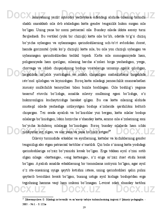 Jamiyatning   yaxlit   iqtisodiy   yacheykasi   sifatidagi   alohida   oilaning   birinchi
shakli   murakkab   oila   deb   ataladigan   katta   gender   tengsizlik   hukm   surgan   oila
bo‘lgan.   Uning   yana   bir   nomi   patriarxal   oila.   Bunday   oilada   ikkita   asosiy   turni
farqlashadi.   Bu   vertikal   (yoki   bir   chiziqli)   katta   oila   bo‘lib,   odatda   to‘g‘ri   chiziq
bo‘yicha   uylangan   va   uylanmagan   qarindoshlarning   uch-to‘rt   avlodidan   iborat,
hamda gorizontal (yoki  ko‘p chiziqli)  katta oila, bu oila yon chiziqli uylangan va
uylanmagan   qarindoshlardan   tashkil   topadi.   Katta   oila   monogamiyada   ham,
poligamiyada   ham   qurilgan;   oilaning   barcha   a’zolari   birga   yashashgan,   yerga,
chorvaga   va   ishlab   chiqarishning   boshqa   vositalariga   umumiy   egalik   qilishgan,
birgalikda   xo‘jalik   yuritishgan   va   ishlab   chiqarilgan   mahsulotlarni   birgalikda
iste’mol qilishgan va kiyinishgan. Biroq katta oiladagi jamoachilik munosabatlari
xususiy   mulkchilik   tamoyillari   bilan   buzila   boshlagan.   Oila   boshlig‘i   yagona
tasarruf   etuvchi   bo‘lishga,   amalda   oilaviy   mulkning   egasi   bo‘lishga,   o‘z
hukmronligini   kuchaytirishga   harakat   qilgan.   Bu   esa   katta   oilaning   alohida
mustaqil   oilada   yashashga   intilayotgan   boshqa   a’zolarida   qarshilikni   keltirib
chiqargan.   Tez   orada   ajralish   va   bo‘linishlar   yuz   bergan,   katta   oilalar   boshqa
oilalarga bo‘linishgan, lekin hozircha o‘shanday katta, ammo oila a’zolarining soni
bo‘yicha   kichikroq   oilalarga   bo‘linishgan.   Biroq   bunday   oilalarda   ham   ichki
ziddiyatlar avj olgan, va ular yana va yana bo‘linib ketgan 19
.
Oilaviy turmushda erkaklar va ayollarning, kattalar va kichiklarning gender
tengsizligi aks etgan patriarxal tartiblar o‘rnatildi. Qiz bola o‘zining katta yoshdagi
qarindoshlariga   so‘zsiz   bo‘ysinishi   kerak   bo‘lgan.   Erga   tekkan   ayol   o‘zini   sotib
olgan   oilaga:   «kattasiga»,   «eng   kattasiga»,   o‘z   eriga   so‘zsiz   itoat   etishi   kerak
bo‘lgan.   Ajralish   amalda  erkaklarning  bir   tomonlama   imtiyozi   bo‘lgan,  agar   ayol
o‘z   ota-onasining   uyiga   qaytib   ketishni   istasa,   uning   qarindoshlari   qalin   pulini
qaytarib   berishlari   kerak   bo‘lgan;   buning   ustiga   ayol   kishiga   boshqatdan   erga
tegishning   hamma   vaqt   ham   imkoni   bo‘lmagan.   Levirat   odati   shunday   tartibni
19
  Zdravomyslova   O .   Oiladagi   zo ‘ ravonlik   va   an ’ anaviy   tarbiya   tushunchasining   inqirozi   //   Ijtimoiy   pedagogika . -
2005. - № 1. -  S . 122ю
29 