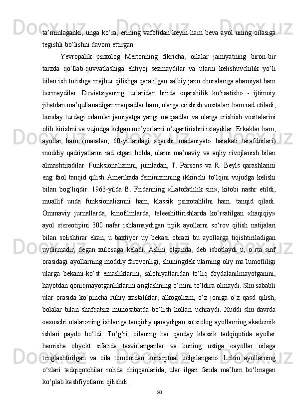 ta’minlaganki,   unga   ko‘ra,   erining   vafotidan   keyin   ham   beva   ayol   uning   oilasiga
tegishli bo‘lishni davom ettirgan.
Yevropalik   psixolog   Mertonning   fikricha,   oilalar   jamiyatning   biron-bir
tarzda   qo‘llab-quvvatlashiga   ehtiyoj   sezmaydilar   va   ularni   kelishuvchilik   yo‘li
bilan ish tutishga majbur qilishga qaratilgan salbiy jazo choralariga ahamiyat ham
bermaydilar.   Deviatsiyaning   turlaridan   birida   «qarshilik   ko‘rsatish»   -   ijtimoiy
jihatdan ma’qullanadigan maqsadlar ham, ularga erishish vositalari ham rad etiladi,
bunday turdagi  odamlar jamiyatga yangi  maqsadlar va ularga erishish vositalarini
olib kirishni va vujudga kelgan me’yorlarni o‘zgartirishni istaydilar. Erkaklar ham,
ayollar   ham   (masalan,   60-yillardagi   «qarshi   madaniyat»   harakati   tarafdorlari)
moddiy   qadriyatlarni   rad   etgan   holda,   ularni   ma’naviy   va   aqliy   rivojlanish   bilan
almashtiradilar.   Funksionalizmni,   jumladan,   T.   Parsons   va   R.   Beyls   qarashlarini
eng   faol   tanqid   qilish   Amerikada   feminizmning   ikkinchi   to‘lqini   vujudga   kelishi
bilan   bog‘liqdir.   1963-yilda   B.   Fridanning   «Latofatlilik   siri»,   kitobi   nashr   etildi,
muallif   unda   funksionalizmni   ham,   klassik   psixotahlilni   ham.   tanqid   qiladi.
Ommaviy   jurnallarda,   kinofilmlarda,   teleeshittirishlarda   ko‘rsatilgan   «haqiqiy»
ayol   stereotipini   300   nafar   ishlamaydigan   tipik   ayollarni   so‘rov   qilish   natijalari
bilan   solishtirar   ekan,   u   baxtiyor   uy   bekasi   obrazi   bu   ayollarga   tiqishtiriladigan
uydirmadir,   degan   xulosaga   keladi.   Aslini   olganda,   deb   isbotlaydi   u,   o‘rta   sinf
orasidagi ayollarning moddiy farovonligi, shuningdek ularning oliy ma’lumotliligi
ularga   bekami-ko‘st   emasliklarini,   salohiyatlaridan   to‘liq   foydalanilmayotganini,
hayotdan qoniqmayotganliklarini anglashning o‘rnini to‘ldira olmaydi. Shu sababli
ular   orasida   ko‘pincha   ruhiy   xastaliklar,   alkogolizm,   o‘z   joniga   o‘z   qasd   qilish,
bolalar   bilan   shafqatsiz   munosabatda   bo‘lish   hollari   uchraydi.   Xuddi   shu   davrda
«asoschi otalar»ning ishlariga tanqidiy qaraydigan sotsiolog ayollarning akademik
ishlari   paydo   bo‘ldi.   To‘g‘ri,   oilaning   har   qanday   klassik   tadqiqotida   ayollar
hamisha   obyekt   sifatida   tasvirlanganlar   va   buning   ustiga   «ayollar   oilaga
tenglashtirilgan   va   oila   tomonidan   konseptual   belgilangan».   Lekin   ayollarning
o‘zlari   tadqiqotchilar   rolida   chiqqanlarida,   ular   ilgari   fanda   ma’lum   bo‘lmagan
ko‘plab kashfiyotlarni qilishdi.
30 