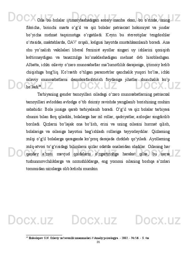 Oila   bu   bolalar   ijtimoiylashadigan   asosiy   manba   ekan,   bu   o‘rinda,   uning
fikricha,   birinchi   marta   o‘g‘il   va   qiz   bolalar   patriarxat   hokimiyat   va   jinslar
bo‘yicha   mehnat   taqsimotiga   o‘rgatiladi.   Keyin   bu   stereotiplar   tengdoshlar
o‘rtasida, maktablarda, OAV orqali, kelgusi hayotda mustahkamlanib boradi. Ana
shu   yo‘nalish   vakilalari   liberal   feminist   ayollar   singari   uy   ishlarini   qoniqish
keltirmaydigan   va   tanazzulga   ko‘maklashadigan   mehnat   deb   hisoblashgan.
Albatta, ichki oilaviy o‘zaro munosabatlar ma’lumotlilik darajasiga, ijtimoiy kelib
chiqishiga   bog‘liq.   Ko‘rsatib   o‘tilgan   parametrlar   qanchalik   yuqori   bo‘lsa,   ichki
oilaviy   munosabatlarni   demokratlashtirish   foydasiga   jihatlar   shunchalik   ko‘p
bo‘ladi 20
.
Tarbiyaning gender  tamoyillari  oiladagi  o‘zaro munosabatlarning patriarxal
tamoyillari avloddan avlodga o‘tib doimiy ravishda yangilanib borishining muhim
sababidir.   Bola   jinsiga   qarab   tarbiyalanib   boradi.   O‘g‘il   va   qiz   bolalar   tarbiyasi
shunisi bilan farq qiladiki, bolalarga har xil rollar, qadriyatlar, axloqlar singdirilib
boriladi.   Qizlarni   bo‘lajak   ona   bo‘lish,   erini   va   uning   oilasini   hurmat   qilish,
bolalariga   va   oilasiga   hayotini   bag‘ishlash   rollariga   tayyorlaydilar.   Qizlarning
xulqi   o‘g‘il   bolalarga   qaraganda   ko‘proq   darajada   cheklab   qo‘yiladi.   Ayollarning
xulq-atvori  to‘g‘risidagi   bilimlarni   qizlar   odatda  onalaridan  oladilar. Oilaning  har
qanday   a’zosi   mavjud   qoidalarni   o‘zgartirishga   harakat   qilsa,   bu   narsa
tushunmovchiliklarga   va   noxushliklarga,   eng   yomoni   oilaning   boshqa   a’zolari
tomonidan nizolarga olib kelishi mumkin.
20
  Enikolopov   S . N .  Oilaviy   zo ‘ ravonlik   muammolari  //  Amaliy   psixologiya . - 2002. - № 5/6. -  S . 4ю
31 