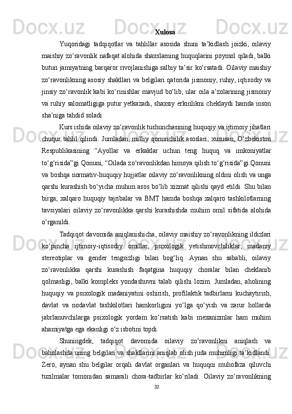 Xulosa
Yuqoridagi   tadqiqotlar   va   tahlillar   asosida   shuni   ta’kidlash   joizki,   oilaviy
maishiy zo‘ravonlik nafaqat alohida shaxslarning huquqlarini poymol qiladi, balki
butun jamiyatning barqaror rivojlanishiga salbiy ta’sir ko‘rsatadi. Oilaviy maishiy
zo‘ravonlikning asosiy shakllari va belgilari qatorida jismoniy, ruhiy, iqtisodiy va
jinsiy zo‘ravonlik kabi  ko‘rinishlar  mavjud bo‘lib, ular  oila a’zolarining jismoniy
va ruhiy salomatligiga  putur  yetkazadi,  shaxsiy  erkinlikni  cheklaydi  hamda inson
sha’niga tahdid soladi.
Kurs ishida oilaviy zo‘ravonlik tushunchasining huquqiy va ijtimoiy jihatlari
chuqur  tahlil  qilindi. Jumladan,  milliy qonunchilik asoslari,  xususan,  O‘zbekiston
Respublikasining   “Ayollar   va   erkaklar   uchun   teng   huquq   va   imkoniyatlar
to‘g‘risida”gi Qonuni, “Oilada zo‘ravonlikdan himoya qilish to‘g‘risida”gi Qonuni
va boshqa normativ-huquqiy hujjatlar oilaviy zo‘ravonlikning oldini olish va unga
qarshi kurashish bo‘yicha muhim asos bo‘lib xizmat qilishi qayd etildi. Shu bilan
birga,   xalqaro   huquqiy   tajribalar   va   BMT   hamda   boshqa   xalqaro   tashkilotlarning
tavsiyalari   oilaviy   zo‘ravonlikka   qarshi   kurashishda   muhim   omil   sifatida   alohida
o‘rganildi.
Tadqiqot davomida aniqlanishicha, oilaviy maishiy zo‘ravonlikning ildizlari
ko‘pincha   ijtimoiy-iqtisodiy   omillar,   psixologik   yetishmovchiliklar,   madaniy
stereotiplar   va   gender   tengsizligi   bilan   bog‘liq.   Aynan   shu   sababli,   oilaviy
zo‘ravonlikka   qarshi   kurashish   faqatgina   huquqiy   choralar   bilan   cheklanib
qolmasligi,   balki   kompleks   yondashuvni   talab   qilishi   lozim.   Jumladan,   aholining
huquqiy   va   psixologik   madaniyatini   oshirish,   profilaktik   tadbirlarni   kuchaytirish,
davlat   va   nodavlat   tashkilotlari   hamkorligini   yo‘lga   qo‘yish   va   zarur   hollarda
jabrlanuvchilarga   psixologik   yordam   ko‘rsatish   kabi   mexanizmlar   ham   muhim
ahamiyatga ega ekanligi o‘z isbotini topdi.
Shuningdek,   tadqiqot   davomida   oilaviy   zo‘ravonlikni   aniqlash   va
baholashda uning belgilari va shakllarini aniqlab olish juda muhimligi ta’kidlandi.
Zero,   aynan   shu   belgilar   orqali   davlat   organlari   va   huquqni   muhofaza   qiluvchi
tuzilmalar   tomonidan   samarali   chora-tadbirlar   ko‘riladi.   Oilaviy   zo‘ravonlikning
32 